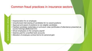 Common fraud practices in insurance sectorsHumanresourcespractices
• Impersonation for an employee
• Unauthorized interviewing of candidates for no vacant positions
• Approval and award of positions to non eligible candidates
• Falsified candidate credentials or curriculum vitae (certificates of attendance presented as
course trainings.(Ballooned CV)
• Ghost employees on the company payroll
• Salaries paid for unverified bank accounts
• Alteration of employee contract terms for personal gain
 