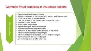 Common fraud practices in insurance sectorsClaimshandling
• Expert report falsification of details
• Alteration of details of the injured ,birth, identity and other records
• Under declaration of salvage values
• Over declaration of the insured risks at time of accident
• Inclusion of third parties
• Police report irregularities
• Insider dealing on disposal of salvage
• Non declaration of subrogation rights
• Non issue of debit notes for the exercise of the above
• Intentional denial of policy holder rights
• Intentional absence at accident scenes for personal gain
• Connivance with the opponent expert
• Un warranted issue of offer letters etc
 