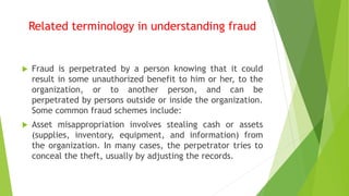Related terminology in understanding fraud
 Fraud is perpetrated by a person knowing that it could
result in some unauthorized benefit to him or her, to the
organization, or to another person, and can be
perpetrated by persons outside or inside the organization.
Some common fraud schemes include:
 Asset misappropriation involves stealing cash or assets
(supplies, inventory, equipment, and information) from
the organization. In many cases, the perpetrator tries to
conceal the theft, usually by adjusting the records.
 