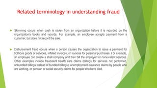  Skimming occurs when cash is stolen from an organization before it is recorded on the
organization’s books and records. For example, an employee accepts payment from a
customer, but does not record the sale.
 Disbursement fraud occurs when a person causes the organization to issue a payment for
fictitious goods or services, inflated invoices, or invoices for personal purchases. For example,
an employee can create a shell company and then bill the employer for nonexistent services.
Other examples include fraudulent health care claims (billings for services not performed,
unbundled billings instead of bundled billings), unemployment insurance claims by people who
are working, or pension or social security claims for people who have died.
Related terminology in understanding fraud
 