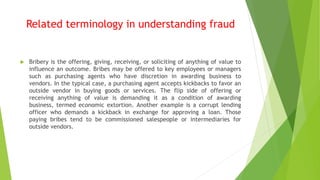  Bribery is the offering, giving, receiving, or soliciting of anything of value to
influence an outcome. Bribes may be offered to key employees or managers
such as purchasing agents who have discretion in awarding business to
vendors. In the typical case, a purchasing agent accepts kickbacks to favor an
outside vendor in buying goods or services. The flip side of offering or
receiving anything of value is demanding it as a condition of awarding
business, termed economic extortion. Another example is a corrupt lending
officer who demands a kickback in exchange for approving a loan. Those
paying bribes tend to be commissioned salespeople or intermediaries for
outside vendors.
Related terminology in understanding fraud
 