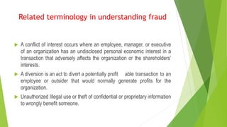  A conflict of interest occurs where an employee, manager, or executive
of an organization has an undisclosed personal economic interest in a
transaction that adversely affects the organization or the shareholders’
interests.
 A diversion is an act to divert a potentially profit able transaction to an
employee or outsider that would normally generate profits for the
organization.
 Unauthorized Illegal use or theft of confidential or proprietary information
to wrongly benefit someone.
Related terminology in understanding fraud
 