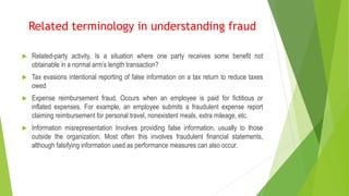  Related-party activity, Is a situation where one party receives some benefit not
obtainable in a normal arm’s length transaction?
 Tax evasions intentional reporting of false information on a tax return to reduce taxes
owed
 Expense reimbursement fraud, Occurs when an employee is paid for fictitious or
inflated expenses. For example, an employee submits a fraudulent expense report
claiming reimbursement for personal travel, nonexistent meals, extra mileage, etc.
 Information misrepresentation Involves providing false information, usually to those
outside the organization. Most often this involves fraudulent financial statements,
although falsifying information used as performance measures can also occur.
Related terminology in understanding fraud
 