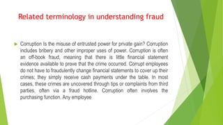  Corruption Is the misuse of entrusted power for private gain? Corruption
includes bribery and other improper uses of power. Corruption is often
an off-book fraud, meaning that there is little financial statement
evidence available to prove that the crime occurred. Corrupt employees
do not have to fraudulently change financial statements to cover up their
crimes; they simply receive cash payments under the table. In most
cases, these crimes are uncovered through tips or complaints from third
parties, often via a fraud hotline. Corruption often involves the
purchasing function. Any employee
Related terminology in understanding fraud
 