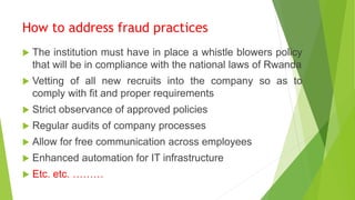 How to address fraud practices
 The institution must have in place a whistle blowers policy
that will be in compliance with the national laws of Rwanda
 Vetting of all new recruits into the company so as to
comply with fit and proper requirements
 Strict observance of approved policies
 Regular audits of company processes
 Allow for free communication across employees
 Enhanced automation for IT infrastructure
 Etc. etc. ………
 