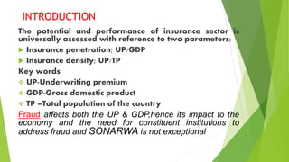 INTRODUCTION
The potential and performance of insurance sector is
universally assessed with reference to two parameters;
 Insurance penetration; UP/GDP
 Insurance density; UP/TP
Key words
 UP-Underwriting premium
 GDP-Gross domestic product
 TP –Total population of the country
Fraud affects both the UP & GDP,hence its impact to the
economy and the need for constituent institutions to
address fraud and SONARWA is not exceptional
 