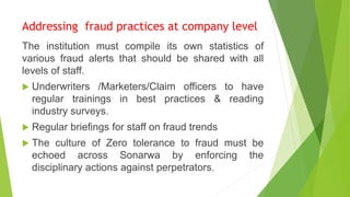 Addressing fraud practices at company level
The institution must compile its own statistics of
various fraud alerts that should be shared with all
levels of staff.
 Underwriters /Marketers/Claim officers to have
regular trainings in best practices & reading
industry surveys.
 Regular briefings for staff on fraud trends
 The culture of Zero tolerance to fraud must be
echoed across Sonarwa by enforcing the
disciplinary actions against perpetrators.
 