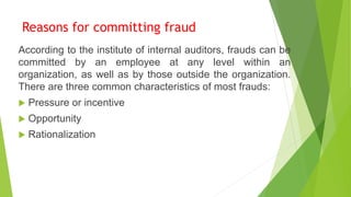 Reasons for committing fraud
According to the institute of internal auditors, frauds can be
committed by an employee at any level within an
organization, as well as by those outside the organization.
There are three common characteristics of most frauds:
 Pressure or incentive
 Opportunity
 Rationalization
 
