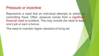Pressure or incentive
Represents a need that an individual attempts to satisfy by
committing fraud. Often, pressure comes from a significant
financial need or problem. This may include the need to keep
one’s job or earn a bonus.
The need to maintain higher standard of living etc
 