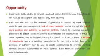 Opportunity
 Opportunity is the ability to commit fraud and not be detected. Since fraudsters do
not want to be caught in their actions, they must believe ;
 their activities will not be detected. Opportunity is created by weak internal
controls, poor man-management, lack of board oversight, and/or through the use of
one’s position and authority to override controls. Failure to establish adequate
procedures to detect fraudulent activity also increases the opportunities for fraud to
occur. A process may be designed properly for typical conditions, however, a window
of opportunity may arise creating circumstances for the control to fail. Persons in
positions of authority may be able to create opportunities to override existing
controls because subordinates or weak controls allow them to circumvent the
established controls
 