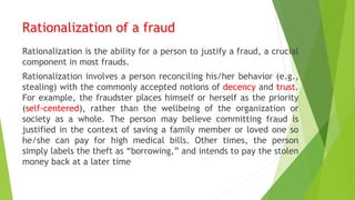 Rationalization of a fraud
Rationalization is the ability for a person to justify a fraud, a crucial
component in most frauds.
Rationalization involves a person reconciling his/her behavior (e.g.,
stealing) with the commonly accepted notions of decency and trust.
For example, the fraudster places himself or herself as the priority
(self-centered), rather than the wellbeing of the organization or
society as a whole. The person may believe committing fraud is
justified in the context of saving a family member or loved one so
he/she can pay for high medical bills. Other times, the person
simply labels the theft as “borrowing,” and intends to pay the stolen
money back at a later time
 