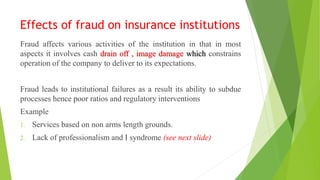 Effects of fraud on insurance institutions
Fraud affects various activities of the institution in that in most
aspects it involves cash drain off , image damage which constrains
operation of the company to deliver to its expectations.
Fraud leads to institutional failures as a result its ability to subdue
processes hence poor ratios and regulatory interventions
Example
1. Services based on non arms length grounds.
2. Lack of professionalism and I syndrome (see next slide)
 