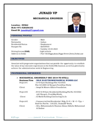 1 | P a g e - - - - - j u n a i d C u r r i c u l u m V i t a e - - - - -
JUNAID VP
MECHANICAL ENGINEER
Location : DUBAI
Mob:+971-528256102
Email ID: junaidvp27@gmail.com
PERSONAL PROFILE
Gender : Male
Nationality : Indian
Residential Status : Employment
Passport No : K6459455
: Validity 18-03-2023
Driving license (UAE) :Light vehicle
Address in Dubai : Flat 720,Rigga plaza,Rigga Street,Deira,Dubai,uae
OBJECTIVES
Associate with progressive organizationsthat can provide the opportunity to establish
the value of my extensive experiences in the field of Mechanical, as well as potentiality
achieve the administration work & Engineering
PROFESSIONAL EXPERIENCE
 MECHANICAL ENGINEER (7 DEC 2014-TO STILL)
Business Firm : NILE ELECTROMECHANICAL WORKS.LLC
Project#1 : G+6+Gym Buildings Plot-4210555
Plot-4212084 Al Warqa’a First(HvacWork)
Client : Awqaf & Minors Affairs Foundation.
Project#2 : B+G+6+R Gym Residential Building,Plot No-4210362
@Al Warqa’a, First(MepWork).
Client : Al Malik Building Contracting Co.llc
Project#3 : Commercial And Residential Bldg. B +G + M +3 +Typ. +
Roof On Plot No. 1181253, Dubai(EP Work)
Client : Afra, Mohammada & Shamsa Abnaa Abdulla Mohammad
Al Badoor
 