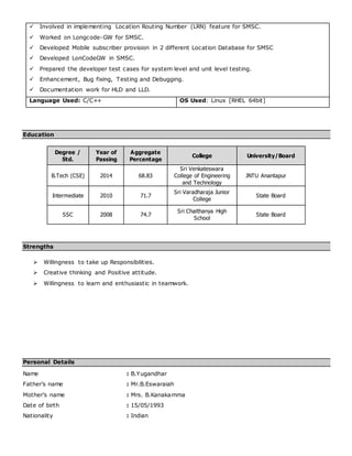  Involved in implementing Location Routing Number (LRN) feature for SMSC.
 Worked on Longcode-GW for SMSC.
 Developed Mobile subscriber provision in 2 different Location Database for SMSC
 Developed LonCodeGW in SMSC.
 Prepared the developer test cases for system level and unit level testing.
 Enhancement, Bug fixing, Testing and Debugging.
 Documentation work for HLD and LLD.
Language Used: C/C++ OS Used: Linux [RHEL 64bit]
Education
Degree /
Std.
Year of
Passing
Aggregate
Percentage
College University/Board
B.Tech (CSE) 2014 68.83
Sri Venkateswara
College of Engineering
and Technology
JNTU Anantapur
Intermediate 2010 71.7
Sri Varadharaja Junior
College
State Board
SSC 2008 74.7
Sri Chaithanya High
School
State Board
Strengths
 Willingness to take up Responsibilities.
 Creative thinking and Positive attitude.
 Willingness to learn and enthusiastic in teamwork.
Personal Details
Name : B.Yugandhar
Father’s name : Mr.B.Eswaraiah
Mother’s name : Mrs. B.Kanakamma
Date of birth : 15/05/1993
Nationality : Indian
 