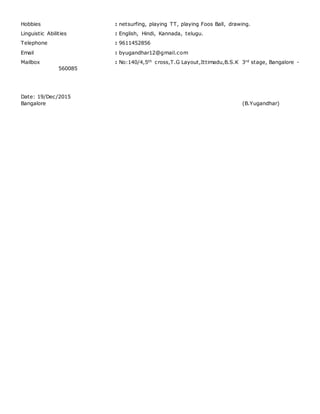 Hobbies : netsurfing, playing TT, playing Foos Ball, drawing.
Linguistic Abilities : English, Hindi, Kannada, telugu.
Telephone : 9611452856
Email : byugandhar12@gmail.com
Mailbox : No:140/4,5th cross,T.G Layout,Ittimadu,B.S.K 3rd stage, Bangalore -
560085
Date: 19/Dec/2015
Bangalore (B.Yugandhar)
 
