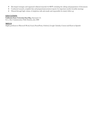  Developed strategies and organized collateral materials for RFP's including the editing and preparation of documents
 Conducted research, compiled data and prepared presentation reports for important weekly/monthly meetings
 Filtered through high volume of telephone calls and emails and responsible for timely follow up
EDUCATION
California State University East Bay, Hayward, CA
B.A., Mass Communications/Public Relations, June 2008
SKILLS
Highly proficient in Microsoft Word, Excel, PowerPoint, Outlook, Google Calendar, Concur and fluent in Spanish
 