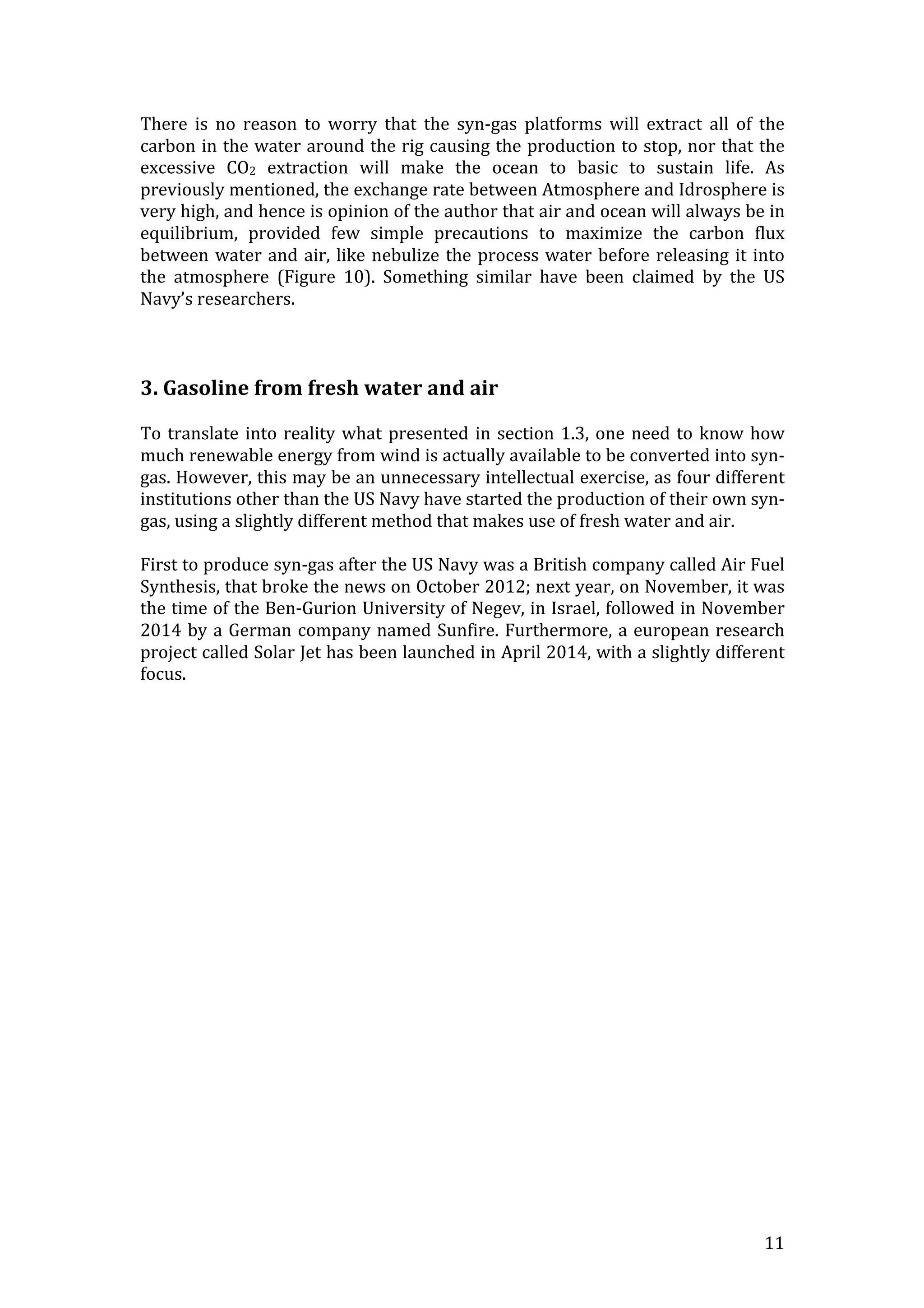   11	
  
There	
   is	
   no	
   reason	
   to	
   worry	
   that	
   the	
   syn-­‐gas	
   platforms	
   will	
   extract	
   all	
   of	
   the	
  
carbon	
  in	
  the	
  water	
  around	
  the	
  rig	
  causing	
  the	
  production	
  to	
  stop,	
  nor	
  that	
  the	
  
excessive	
   CO2	
   extraction	
   will	
   make	
   the	
   ocean	
   to	
   basic	
   to	
   sustain	
   life.	
   As	
  
previously	
  mentioned,	
  the	
  exchange	
  rate	
  between	
  Atmosphere	
  and	
  Idrosphere	
  is	
  
very	
  high,	
  and	
  hence	
  is	
  opinion	
  of	
  the	
  author	
  that	
  air	
  and	
  ocean	
  will	
  always	
  be	
  in	
  
equilibrium,	
   provided	
   few	
   simple	
   precautions	
   to	
   maximize	
   the	
   carbon	
   flux	
  
between	
  water	
  and	
  air,	
  like	
  nebulize	
  the	
  process	
  water	
  before	
  releasing	
  it	
  into	
  
the	
   atmosphere	
   (Figure	
   10).	
   Something	
   similar	
   have	
   been	
   claimed	
   by	
   the	
   US	
  
Navy’s	
  researchers.	
  
	
  
	
  
	
  
3.	
  Gasoline	
  from	
  fresh	
  water	
  and	
  air	
  
	
  
To	
  translate	
  into	
  reality	
  what	
  presented	
  in	
  section	
  1.3,	
  one	
  need	
  to	
  know	
  how	
  
much	
  renewable	
  energy	
  from	
  wind	
  is	
  actually	
  available	
  to	
  be	
  converted	
  into	
  syn-­‐
gas.	
  However,	
  this	
  may	
  be	
  an	
  unnecessary	
  intellectual	
  exercise,	
  as	
  four	
  different	
  
institutions	
  other	
  than	
  the	
  US	
  Navy	
  have	
  started	
  the	
  production	
  of	
  their	
  own	
  syn-­‐
gas,	
  using	
  a	
  slightly	
  different	
  method	
  that	
  makes	
  use	
  of	
  fresh	
  water	
  and	
  air.	
  	
  
	
  
First	
  to	
  produce	
  syn-­‐gas	
  after	
  the	
  US	
  Navy	
  was	
  a	
  British	
  company	
  called	
  Air	
  Fuel	
  
Synthesis,	
  that	
  broke	
  the	
  news	
  on	
  October	
  2012;	
  next	
  year,	
  on	
  November,	
  it	
  was	
  
the	
  time	
  of	
  the	
  Ben-­‐Gurion	
  University	
  of	
  Negev,	
  in	
  Israel,	
  followed	
  in	
  November	
  
2014	
  by	
  a	
  German	
  company	
  named	
  Sunfire.	
  Furthermore,	
  a	
  european	
  research	
  
project	
  called	
  Solar	
  Jet	
  has	
  been	
  launched	
  in	
  April	
  2014,	
  with	
  a	
  slightly	
  different	
  
focus.	
  
	
  
	
  
 