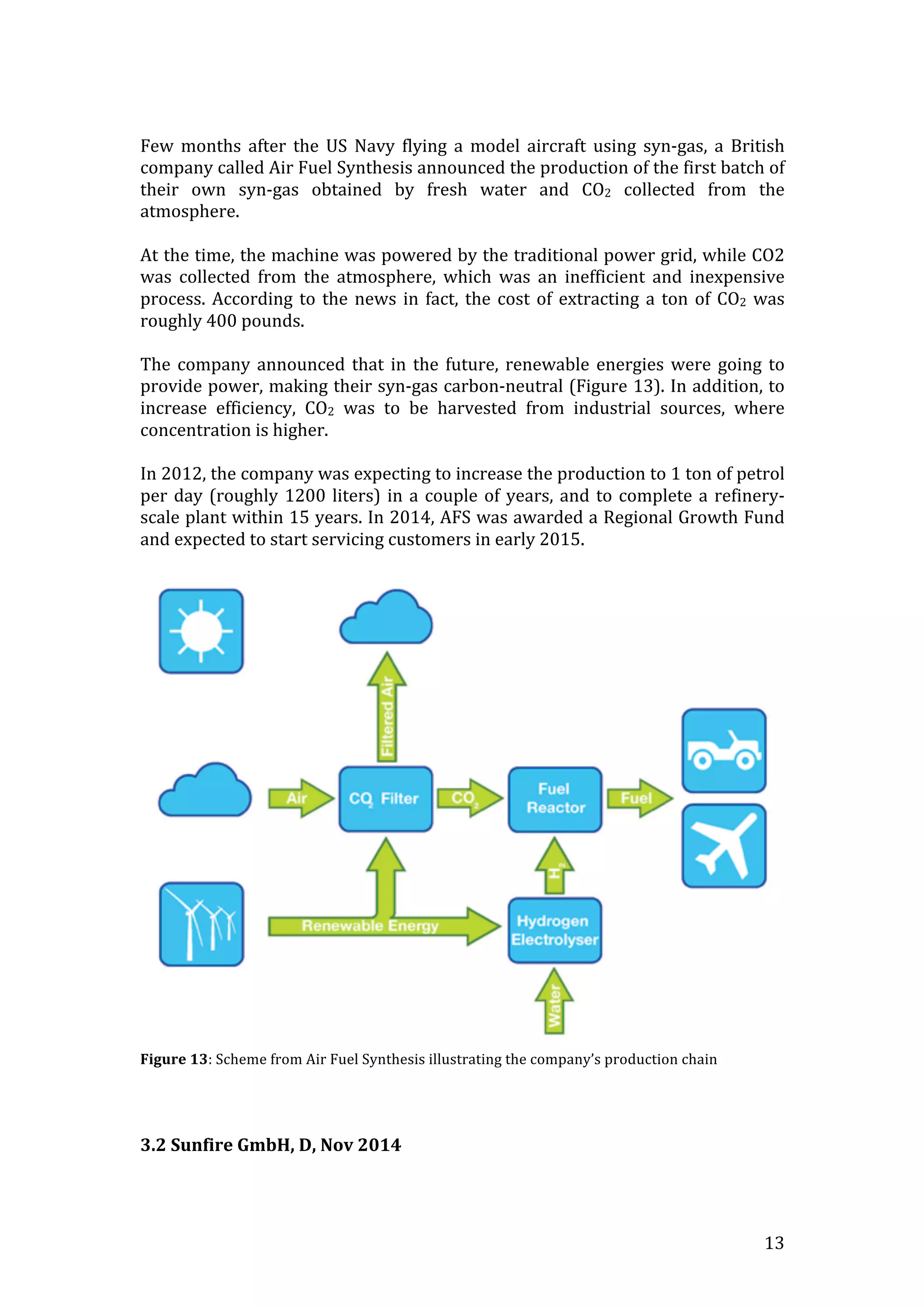   13	
  
	
  
Few	
   months	
   after	
   the	
   US	
   Navy	
   flying	
   a	
   model	
   aircraft	
   using	
   syn-­‐gas,	
   a	
   British	
  
company	
  called	
  Air	
  Fuel	
  Synthesis	
  announced	
  the	
  production	
  of	
  the	
  first	
  batch	
  of	
  
their	
   own	
   syn-­‐gas	
   obtained	
   by	
   fresh	
   water	
   and	
   CO2	
   collected	
   from	
   the	
  
atmosphere.	
  
	
  
At	
  the	
  time,	
  the	
  machine	
  was	
  powered	
  by	
  the	
  traditional	
  power	
  grid,	
  while	
  CO2	
  
was	
   collected	
   from	
   the	
   atmosphere,	
   which	
   was	
   an	
   inefficient	
   and	
   inexpensive	
  
process.	
  According	
  to	
  the	
  news	
  in	
  fact,	
  the	
  cost	
  of	
  extracting	
  a	
  ton	
  of	
  CO2	
  was	
  
roughly	
  400	
  pounds.	
  
	
  
The	
  company	
  announced	
  that	
  in	
  the	
  future,	
  renewable	
  energies	
  were	
  going	
  to	
  
provide	
  power,	
  making	
  their	
  syn-­‐gas	
  carbon-­‐neutral	
  (Figure	
  13).	
  In	
  addition,	
  to	
  
increase	
   efficiency,	
   CO2	
   was	
   to	
   be	
   harvested	
   from	
   industrial	
   sources,	
   where	
  
concentration	
  is	
  higher.	
  	
  
	
  
In	
  2012,	
  the	
  company	
  was	
  expecting	
  to	
  increase	
  the	
  production	
  to	
  1	
  ton	
  of	
  petrol	
  
per	
  day	
  (roughly	
  1200	
  liters)	
  in	
  a	
  couple	
  of	
  years,	
  and	
  to	
  complete	
  a	
  refinery-­‐
scale	
  plant	
  within	
  15	
  years.	
  In	
  2014,	
  AFS	
  was	
  awarded	
  a	
  Regional	
  Growth	
  Fund	
  
and	
  expected	
  to	
  start	
  servicing	
  customers	
  in	
  early	
  2015.	
  
	
  
	
  
Figure	
  13:	
  Scheme	
  from	
  Air	
  Fuel	
  Synthesis	
  illustrating	
  the	
  company’s	
  production	
  chain	
  
	
  
	
  
	
  
3.2	
  Sunfire	
  GmbH,	
  D,	
  Nov	
  2014	
  
	
  
 