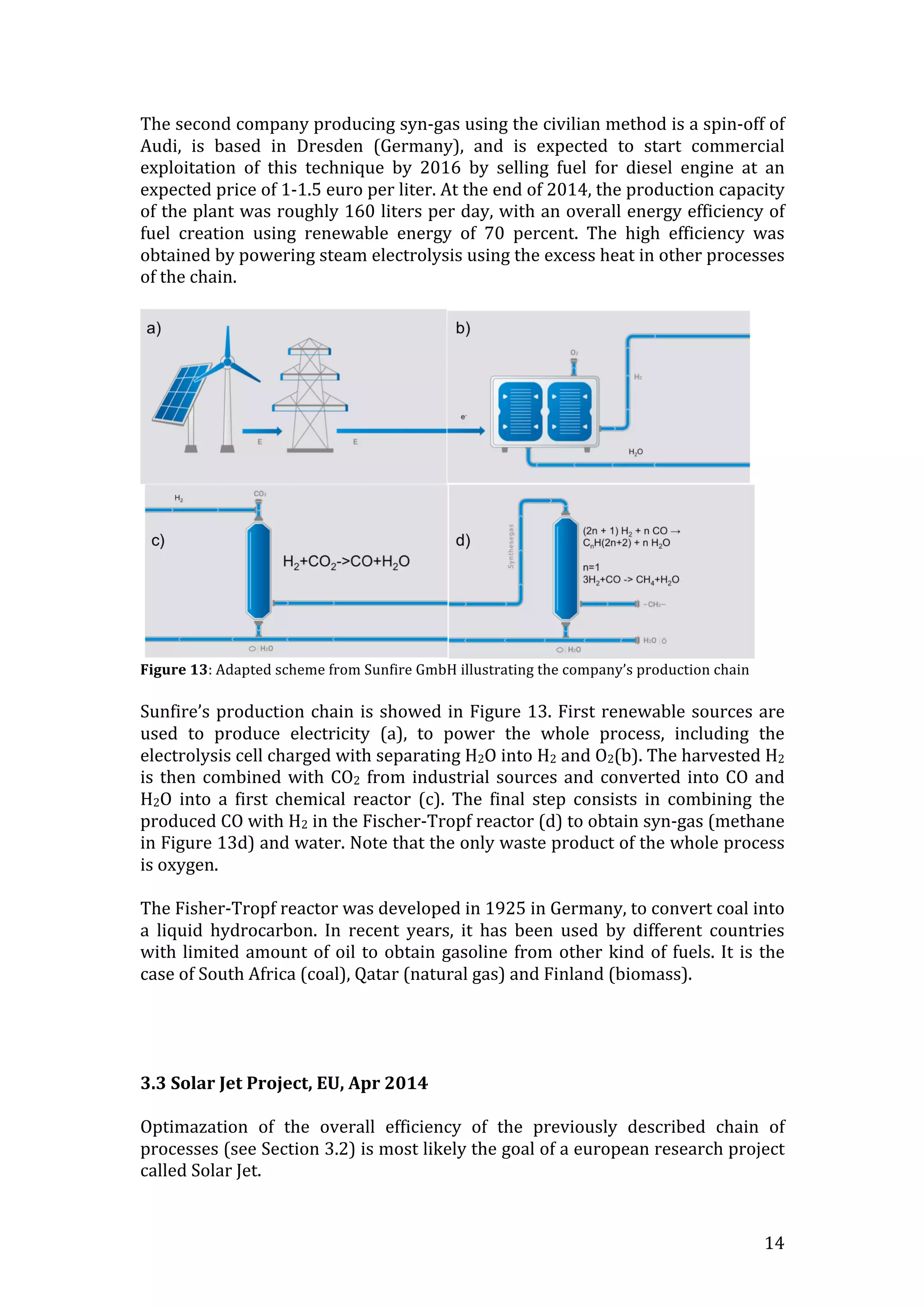   14	
  
The	
  second	
  company	
  producing	
  syn-­‐gas	
  using	
  the	
  civilian	
  method	
  is	
  a	
  spin-­‐off	
  of	
  
Audi,	
   is	
   based	
   in	
   Dresden	
   (Germany),	
   and	
   is	
   expected	
   to	
   start	
   commercial	
  
exploitation	
   of	
   this	
   technique	
   by	
   2016	
   by	
   selling	
   fuel	
   for	
   diesel	
   engine	
   at	
   an	
  
expected	
  price	
  of	
  1-­‐1.5	
  euro	
  per	
  liter.	
  At	
  the	
  end	
  of	
  2014,	
  the	
  production	
  capacity	
  
of	
  the	
  plant	
  was	
  roughly	
  160	
  liters	
  per	
  day,	
  with	
  an	
  overall	
  energy	
  efficiency	
  of	
  
fuel	
   creation	
   using	
   renewable	
   energy	
   of	
   70	
   percent.	
   The	
   high	
   efficiency	
   was	
  
obtained	
  by	
  powering	
  steam	
  electrolysis	
  using	
  the	
  excess	
  heat	
  in	
  other	
  processes	
  
of	
  the	
  chain.	
  
	
  	
  
Figure	
  13:	
  Adapted	
  scheme	
  from	
  Sunfire	
  GmbH	
  illustrating	
  the	
  company’s	
  production	
  chain	
  
	
  
Sunfire’s	
  production	
  chain	
  is	
  showed	
  in	
  Figure	
  13.	
  First	
  renewable	
  sources	
  are	
  
used	
   to	
   produce	
   electricity	
   (a),	
   to	
   power	
   the	
   whole	
   process,	
   including	
   the	
  
electrolysis	
  cell	
  charged	
  with	
  separating	
  H2O	
  into	
  H2	
  and	
  O2(b).	
  The	
  harvested	
  H2	
  
is	
  then	
  combined	
  with	
  CO2	
  from	
  industrial	
  sources	
  and	
  converted	
  into	
  CO	
  and	
  
H2O	
   into	
   a	
   first	
   chemical	
   reactor	
   (c).	
   The	
   final	
   step	
   consists	
   in	
   combining	
   the	
  
produced	
  CO	
  with	
  H2	
  in	
  the	
  Fischer-­‐Tropf	
  reactor	
  (d)	
  to	
  obtain	
  syn-­‐gas	
  (methane	
  
in	
  Figure	
  13d)	
  and	
  water.	
  Note	
  that	
  the	
  only	
  waste	
  product	
  of	
  the	
  whole	
  process	
  
is	
  oxygen.	
  
	
  
The	
  Fisher-­‐Tropf	
  reactor	
  was	
  developed	
  in	
  1925	
  in	
  Germany,	
  to	
  convert	
  coal	
  into	
  
a	
   liquid	
   hydrocarbon.	
   In	
   recent	
   years,	
   it	
   has	
   been	
   used	
   by	
   different	
   countries	
  
with	
  limited	
  amount	
  of	
  oil	
  to	
  obtain	
  gasoline	
  from	
  other	
  kind	
  of	
  fuels.	
  It	
  is	
  the	
  
case	
  of	
  South	
  Africa	
  (coal),	
  Qatar	
  (natural	
  gas)	
  and	
  Finland	
  (biomass).	
  
	
  
	
  
	
  
	
  
3.3	
  Solar	
  Jet	
  Project,	
  EU,	
  Apr	
  2014	
  
	
  
Optimazation	
   of	
   the	
   overall	
   efficiency	
   of	
   the	
   previously	
   described	
   chain	
   of	
  
processes	
  (see	
  Section	
  3.2)	
  is	
  most	
  likely	
  the	
  goal	
  of	
  a	
  european	
  research	
  project	
  
called	
  Solar	
  Jet.	
  
 