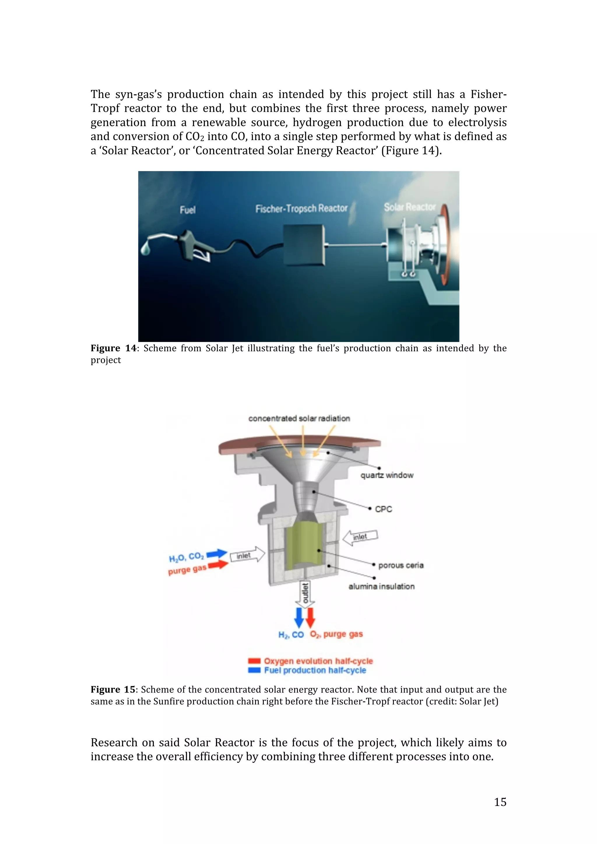   15	
  
	
  
The	
   syn-­‐gas’s	
   production	
   chain	
   as	
   intended	
   by	
   this	
   project	
   still	
   has	
   a	
   Fisher-­‐
Tropf	
   reactor	
   to	
   the	
   end,	
   but	
   combines	
   the	
   first	
   three	
   process,	
   namely	
   power	
  
generation	
   from	
   a	
   renewable	
   source,	
   hydrogen	
   production	
   due	
   to	
   electrolysis	
  
and	
  conversion	
  of	
  CO2	
  into	
  CO,	
  into	
  a	
  single	
  step	
  performed	
  by	
  what	
  is	
  defined	
  as	
  
a	
  ‘Solar	
  Reactor’,	
  or	
  ‘Concentrated	
  Solar	
  Energy	
  Reactor’	
  (Figure	
  14).	
  	
  
	
  
	
  
Figure	
   14:	
   Scheme	
   from	
   Solar	
   Jet	
   illustrating	
   the	
   fuel’s	
   production	
   chain	
   as	
   intended	
   by	
   the	
  
project	
  
	
  
	
  
	
  
	
  
Figure	
  15:	
  Scheme	
  of	
  the	
  concentrated	
  solar	
  energy	
  reactor.	
  Note	
  that	
  input	
  and	
  output	
  are	
  the	
  
same	
  as	
  in	
  the	
  Sunfire	
  production	
  chain	
  right	
  before	
  the	
  Fischer-­‐Tropf	
  reactor	
  (credit:	
  Solar	
  Jet)	
  
	
  
	
  
Research	
  on	
  said	
  Solar	
  Reactor	
  is	
  the	
  focus	
  of	
  the	
  project,	
  which	
  likely	
  aims	
  to	
  
increase	
  the	
  overall	
  efficiency	
  by	
  combining	
  three	
  different	
  processes	
  into	
  one.	
  
 