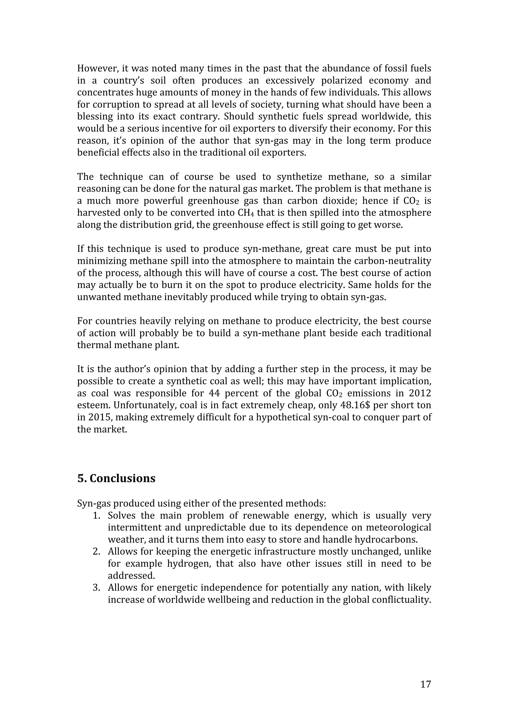   17	
  
However,	
  it	
  was	
  noted	
  many	
  times	
  in	
  the	
  past	
  that	
  the	
  abundance	
  of	
  fossil	
  fuels	
  
in	
   a	
   country’s	
   soil	
   often	
   produces	
   an	
   excessively	
   polarized	
   economy	
   and	
  
concentrates	
  huge	
  amounts	
  of	
  money	
  in	
  the	
  hands	
  of	
  few	
  individuals.	
  This	
  allows	
  
for	
  corruption	
  to	
  spread	
  at	
  all	
  levels	
  of	
  society,	
  turning	
  what	
  should	
  have	
  been	
  a	
  
blessing	
   into	
   its	
   exact	
   contrary.	
   Should	
   synthetic	
   fuels	
   spread	
   worldwide,	
   this	
  
would	
  be	
  a	
  serious	
  incentive	
  for	
  oil	
  exporters	
  to	
  diversify	
  their	
  economy.	
  For	
  this	
  
reason,	
   it’s	
   opinion	
   of	
   the	
   author	
   that	
   syn-­‐gas	
   may	
   in	
   the	
   long	
   term	
   produce	
  
beneficial	
  effects	
  also	
  in	
  the	
  traditional	
  oil	
  exporters.	
  	
  	
  
	
  
The	
   technique	
   can	
   of	
   course	
   be	
   used	
   to	
   synthetize	
   methane,	
   so	
   a	
   similar	
  
reasoning	
  can	
  be	
  done	
  for	
  the	
  natural	
  gas	
  market.	
  The	
  problem	
  is	
  that	
  methane	
  is	
  
a	
   much	
   more	
   powerful	
   greenhouse	
   gas	
   than	
   carbon	
   dioxide;	
   hence	
   if	
   CO2	
   is	
  
harvested	
  only	
  to	
  be	
  converted	
  into	
  CH4	
  that	
  is	
  then	
  spilled	
  into	
  the	
  atmosphere	
  
along	
  the	
  distribution	
  grid,	
  the	
  greenhouse	
  effect	
  is	
  still	
  going	
  to	
  get	
  worse.	
  
	
  
If	
   this	
   technique	
   is	
   used	
   to	
   produce	
   syn-­‐methane,	
   great	
  care	
   must	
   be	
   put	
   into	
  
minimizing	
  methane	
  spill	
  into	
  the	
  atmosphere	
  to	
  maintain	
  the	
  carbon-­‐neutrality	
  
of	
  the	
  process,	
  although	
  this	
  will	
  have	
  of	
  course	
  a	
  cost.	
  The	
  best	
  course	
  of	
  action	
  
may	
  actually	
  be	
  to	
  burn	
  it	
  on	
  the	
  spot	
  to	
  produce	
  electricity.	
  Same	
  holds	
  for	
  the	
  
unwanted	
  methane	
  inevitably	
  produced	
  while	
  trying	
  to	
  obtain	
  syn-­‐gas.	
  
	
  
For	
  countries	
  heavily	
  relying	
  on	
  methane	
  to	
  produce	
  electricity,	
  the	
  best	
  course	
  
of	
  action	
  will	
  probably	
  be	
  to	
  build	
  a	
  syn-­‐methane	
  plant	
  beside	
  each	
  traditional	
  
thermal	
  methane	
  plant.	
  
	
  
It	
  is	
  the	
  author’s	
  opinion	
  that	
  by	
  adding	
  a	
  further	
  step	
  in	
  the	
  process,	
  it	
  may	
  be	
  
possible	
  to	
  create	
  a	
  synthetic	
  coal	
  as	
  well;	
  this	
  may	
  have	
  important	
  implication,	
  
as	
   coal	
   was	
   responsible	
   for	
   44	
   percent	
   of	
   the	
   global	
   CO2	
   emissions	
   in	
   2012	
  
esteem.	
  Unfortunately,	
  coal	
  is	
  in	
  fact	
  extremely	
  cheap,	
  only	
  48.16$	
  per	
  short	
  ton	
  
in	
  2015,	
  making	
  extremely	
  difficult	
  for	
  a	
  hypothetical	
  syn-­‐coal	
  to	
  conquer	
  part	
  of	
  
the	
  market.	
  
	
  
	
  
	
  
5.	
  Conclusions	
  
	
  
Syn-­‐gas	
  produced	
  using	
  either	
  of	
  the	
  presented	
  methods:	
  
1. Solves	
   the	
   main	
   problem	
   of	
   renewable	
   energy,	
   which	
   is	
   usually	
   very	
  
intermittent	
  and	
  unpredictable	
  due	
  to	
  its	
  dependence	
  on	
  meteorological	
  
weather,	
  and	
  it	
  turns	
  them	
  into	
  easy	
  to	
  store	
  and	
  handle	
  hydrocarbons.	
  
2. Allows	
  for	
  keeping	
  the	
  energetic	
  infrastructure	
  mostly	
  unchanged,	
  unlike	
  
for	
   example	
   hydrogen,	
   that	
   also	
   have	
   other	
   issues	
   still	
   in	
   need	
   to	
   be	
  
addressed.	
  	
  
3. Allows	
  for	
  energetic	
  independence	
  for	
  potentially	
  any	
  nation,	
  with	
  likely	
  
increase	
  of	
  worldwide	
  wellbeing	
  and	
  reduction	
  in	
  the	
  global	
  conflictuality.	
  
	
  
	
  
	
  
	
  
 