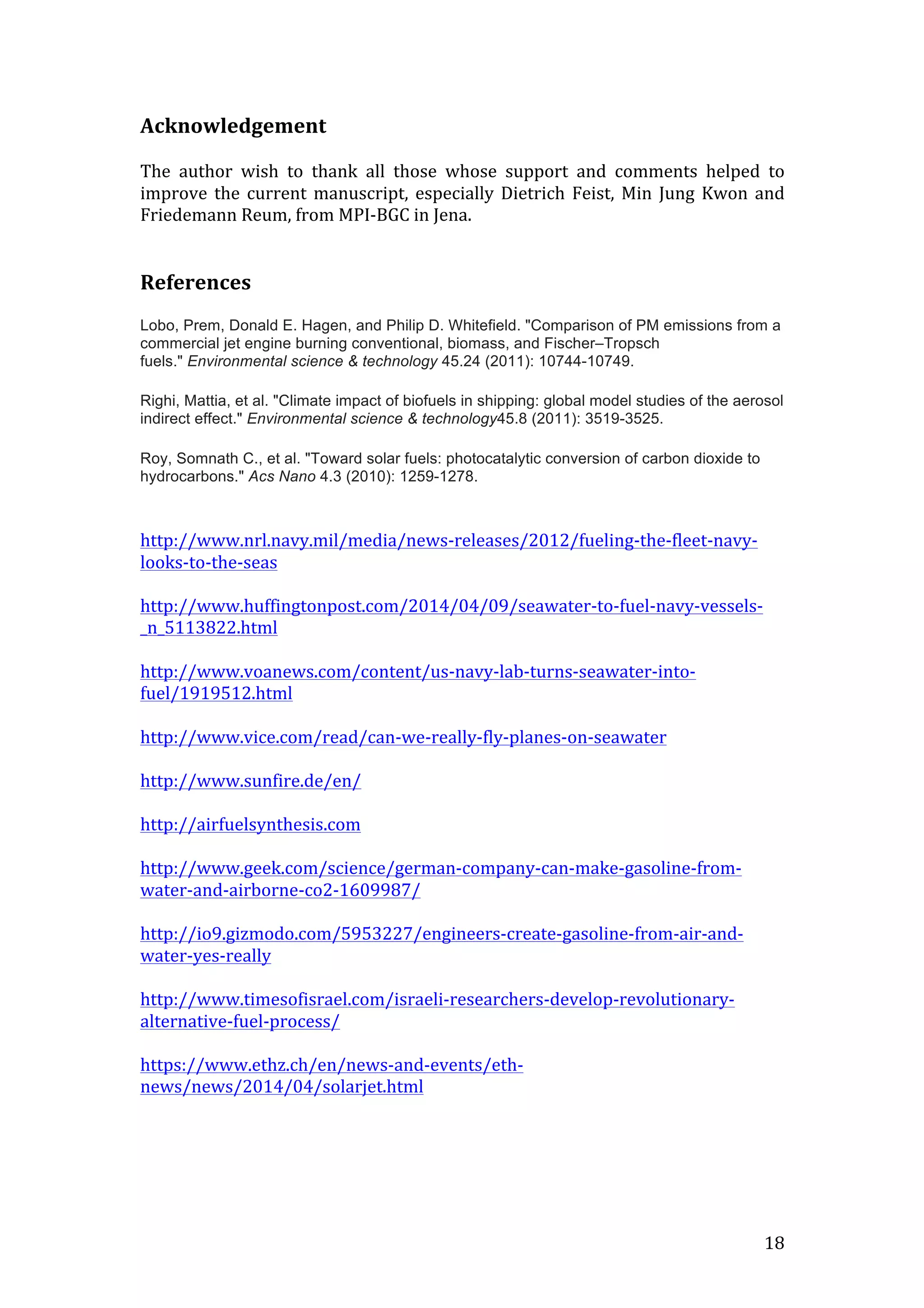   18	
  
Acknowledgement	
  
	
  
The	
   author	
   wish	
   to	
   thank	
   all	
   those	
   whose	
   support	
   and	
   comments	
   helped	
   to	
  
improve	
   the	
   current	
   manuscript,	
   especially	
   Dietrich	
   Feist,	
   Min	
   Jung	
   Kwon	
   and	
  
Friedemann	
  Reum,	
  from	
  MPI-­‐BGC	
  in	
  Jena.	
  
	
  
	
  
References	
  
	
  
Lobo, Prem, Donald E. Hagen, and Philip D. Whitefield. "Comparison of PM emissions from a
commercial jet engine burning conventional, biomass, and Fischer–Tropsch
fuels." Environmental science & technology 45.24 (2011): 10744-10749.
	
  
Righi, Mattia, et al. "Climate impact of biofuels in shipping: global model studies of the aerosol
indirect effect." Environmental science & technology45.8 (2011): 3519-3525.
	
  
Roy, Somnath C., et al. "Toward solar fuels: photocatalytic conversion of carbon dioxide to
hydrocarbons." Acs Nano 4.3 (2010): 1259-1278.
	
  
	
  
http://www.nrl.navy.mil/media/news-­‐releases/2012/fueling-­‐the-­‐fleet-­‐navy-­‐
looks-­‐to-­‐the-­‐seas	
  
	
  
http://www.huffingtonpost.com/2014/04/09/seawater-­‐to-­‐fuel-­‐navy-­‐vessels-­‐
_n_5113822.html	
  
	
  
http://www.voanews.com/content/us-­‐navy-­‐lab-­‐turns-­‐seawater-­‐into-­‐
fuel/1919512.html	
  
	
  
http://www.vice.com/read/can-­‐we-­‐really-­‐fly-­‐planes-­‐on-­‐seawater	
  
	
  
http://www.sunfire.de/en/	
  
	
  
http://airfuelsynthesis.com	
  
	
  
http://www.geek.com/science/german-­‐company-­‐can-­‐make-­‐gasoline-­‐from-­‐
water-­‐and-­‐airborne-­‐co2-­‐1609987/	
  
	
  
http://io9.gizmodo.com/5953227/engineers-­‐create-­‐gasoline-­‐from-­‐air-­‐and-­‐
water-­‐yes-­‐really	
  
	
  
http://www.timesofisrael.com/israeli-­‐researchers-­‐develop-­‐revolutionary-­‐
alternative-­‐fuel-­‐process/	
  
	
  
https://www.ethz.ch/en/news-­‐and-­‐events/eth-­‐
news/news/2014/04/solarjet.html	
  
	
  
	
  
	
  
 