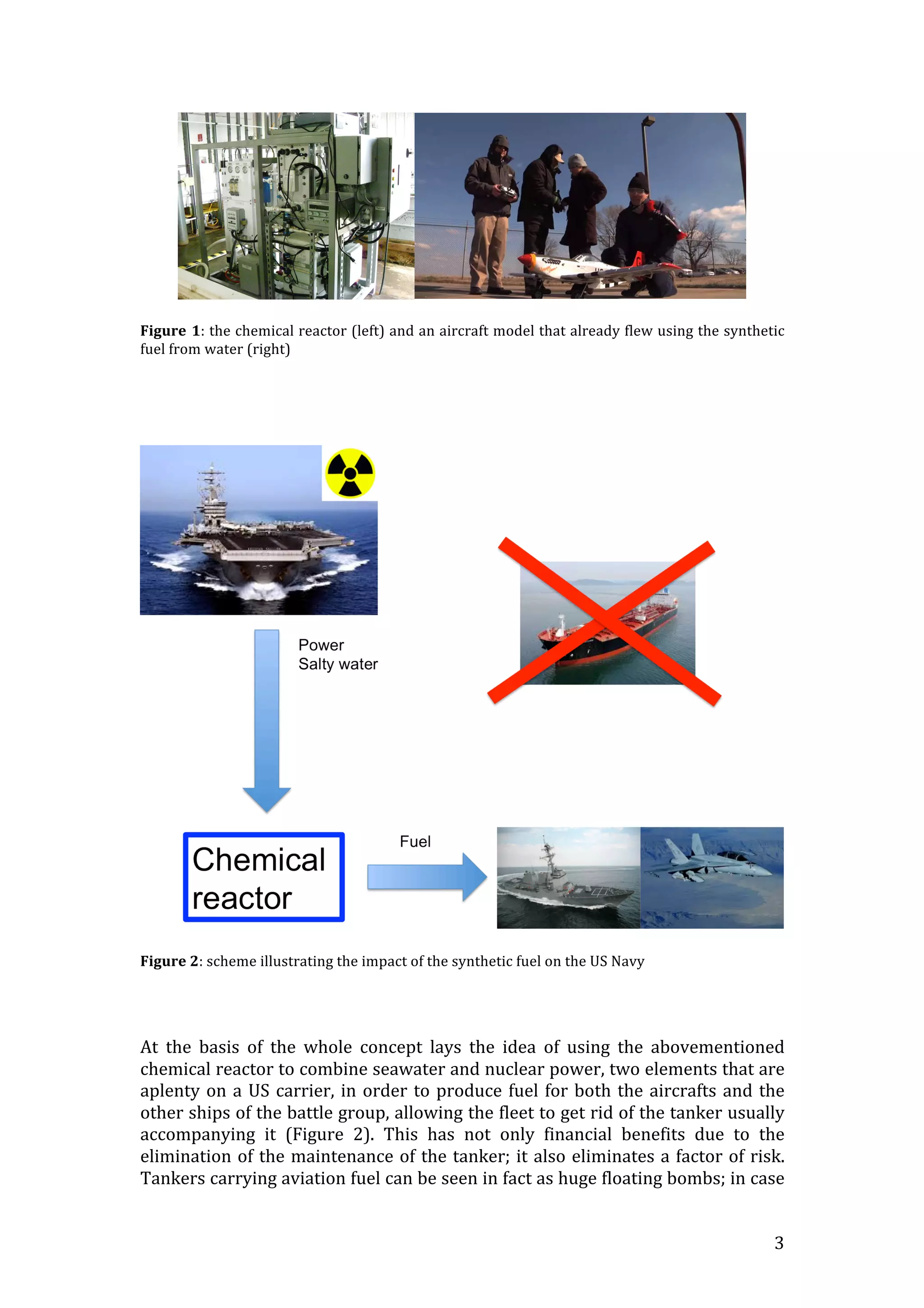   3	
  
	
  
	
  
Figure	
  1:	
  the	
  chemical	
  reactor	
  (left)	
  and	
  an	
  aircraft	
  model	
  that	
  already	
  flew	
  using	
  the	
  synthetic	
  
fuel	
  from	
  water	
  (right)	
  
	
  
	
  
	
  
	
  
	
  
	
  
Figure	
  2:	
  scheme	
  illustrating	
  the	
  impact	
  of	
  the	
  synthetic	
  fuel	
  on	
  the	
  US	
  Navy	
  
	
  
	
  
	
  
At	
   the	
   basis	
   of	
   the	
   whole	
   concept	
   lays	
   the	
   idea	
   of	
   using	
   the	
   abovementioned	
  
chemical	
  reactor	
  to	
  combine	
  seawater	
  and	
  nuclear	
  power,	
  two	
  elements	
  that	
  are	
  
aplenty	
  on	
  a	
  US	
  carrier,	
  in	
  order	
  to	
  produce	
  fuel	
  for	
  both	
  the	
  aircrafts	
  and	
  the	
  
other	
  ships	
  of	
  the	
  battle	
  group,	
  allowing	
  the	
  fleet	
  to	
  get	
  rid	
  of	
  the	
  tanker	
  usually	
  
accompanying	
   it	
   (Figure	
   2).	
   This	
   has	
   not	
   only	
   financial	
   benefits	
   due	
   to	
   the	
  
elimination	
  of	
  the	
  maintenance	
  of	
  the	
  tanker;	
  it	
  also	
  eliminates	
  a	
  factor	
  of	
  risk.	
  
Tankers	
  carrying	
  aviation	
  fuel	
  can	
  be	
  seen	
  in	
  fact	
  as	
  huge	
  floating	
  bombs;	
  in	
  case	
  
 