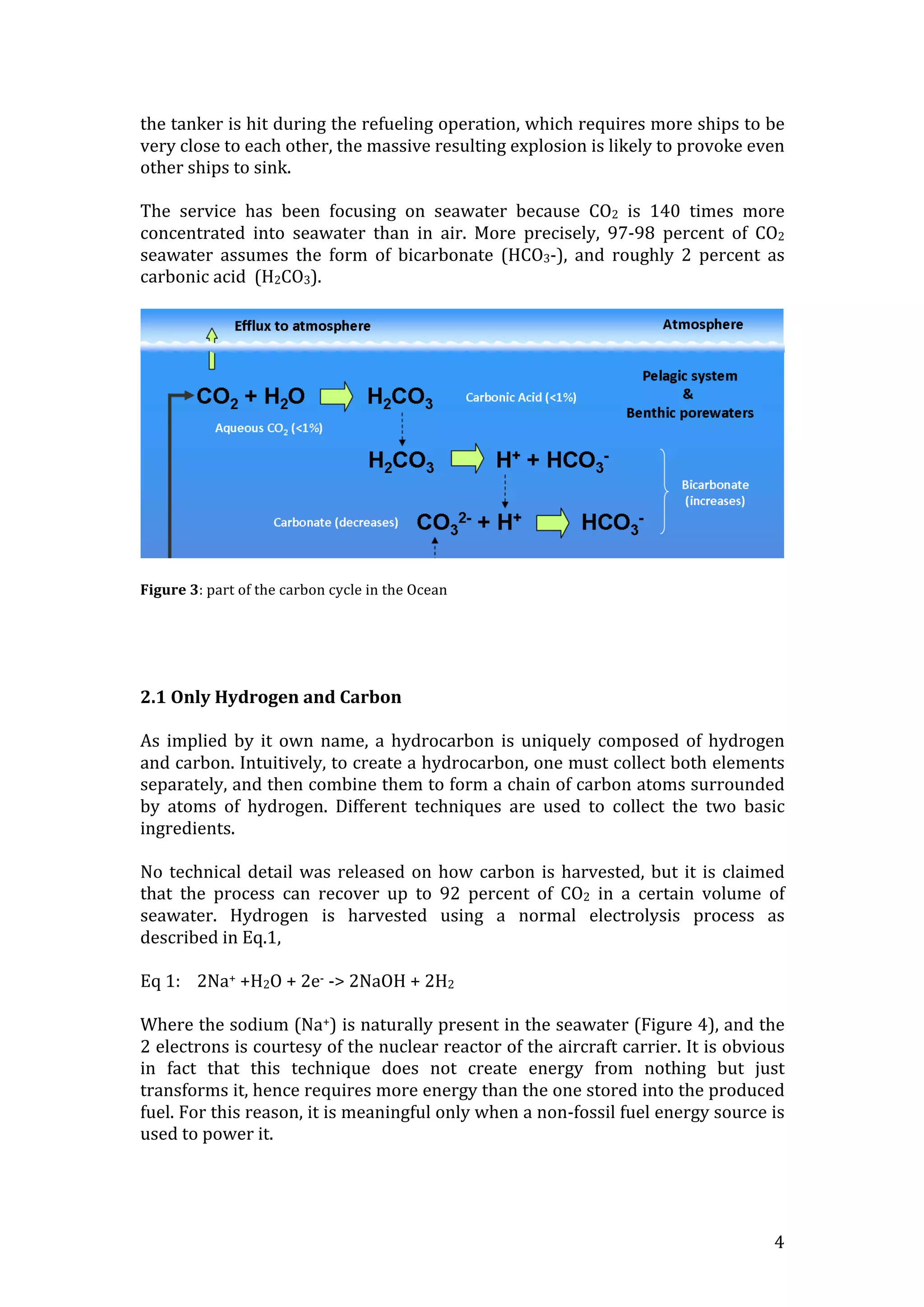   4	
  
the	
  tanker	
  is	
  hit	
  during	
  the	
  refueling	
  operation,	
  which	
  requires	
  more	
  ships	
  to	
  be	
  
very	
  close	
  to	
  each	
  other,	
  the	
  massive	
  resulting	
  explosion	
  is	
  likely	
  to	
  provoke	
  even	
  
other	
  ships	
  to	
  sink.	
  
	
  
The	
   service	
   has	
   been	
   focusing	
   on	
   seawater	
   because	
   CO2	
   is	
   140	
   times	
   more	
  
concentrated	
   into	
   seawater	
   than	
   in	
   air.	
   More	
   precisely,	
   97-­‐98	
   percent	
   of	
   CO2	
  
seawater	
   assumes	
   the	
   form	
   of	
   bicarbonate	
   (HCO3-­‐),	
   and	
   roughly	
   2	
   percent	
   as	
  
carbonic	
  acid	
  	
  (H2CO3).	
  
	
  
	
  
	
  
Figure	
  3:	
  part	
  of	
  the	
  carbon	
  cycle	
  in	
  the	
  Ocean	
  
	
  
	
  
	
  
	
  
2.1	
  Only	
  Hydrogen	
  and	
  Carbon	
  
	
  
As	
  implied	
  by	
  it	
  own	
  name,	
  a	
  hydrocarbon	
  is	
  uniquely	
  composed	
  of	
  hydrogen	
  
and	
  carbon.	
  Intuitively,	
  to	
  create	
  a	
  hydrocarbon,	
  one	
  must	
  collect	
  both	
  elements	
  
separately,	
  and	
  then	
  combine	
  them	
  to	
  form	
  a	
  chain	
  of	
  carbon	
  atoms	
  surrounded	
  
by	
   atoms	
   of	
   hydrogen.	
   Different	
   techniques	
   are	
   used	
   to	
   collect	
   the	
   two	
   basic	
  
ingredients.	
  
	
  	
  
No	
  technical	
  detail	
  was	
  released	
  on	
  how	
  carbon	
  is	
  harvested,	
  but	
  it	
  is	
  claimed	
  
that	
   the	
   process	
   can	
   recover	
   up	
   to	
   92	
   percent	
   of	
   CO2	
   in	
   a	
   certain	
   volume	
   of	
  
seawater.	
   Hydrogen	
   is	
   harvested	
   using	
   a	
   normal	
   electrolysis	
   process	
   as	
  
described	
  in	
  Eq.1,	
  	
  
	
  
Eq	
  1:	
  	
  	
  	
  2Na+	
  +H2O	
  +	
  2e-­‐	
  -­‐>	
  2NaOH	
  +	
  2H2	
  
	
  
Where	
  the	
  sodium	
  (Na+)	
  is	
  naturally	
  present	
  in	
  the	
  seawater	
  (Figure	
  4),	
  and	
  the	
  
2	
  electrons	
  is	
  courtesy	
  of	
  the	
  nuclear	
  reactor	
  of	
  the	
  aircraft	
  carrier.	
  It	
  is	
  obvious	
  
in	
   fact	
   that	
   this	
   technique	
   does	
   not	
   create	
   energy	
   from	
   nothing	
   but	
   just	
  
transforms	
  it,	
  hence	
  requires	
  more	
  energy	
  than	
  the	
  one	
  stored	
  into	
  the	
  produced	
  
fuel.	
  For	
  this	
  reason,	
  it	
  is	
  meaningful	
  only	
  when	
  a	
  non-­‐fossil	
  fuel	
  energy	
  source	
  is	
  
used	
  to	
  power	
  it.	
  
	
  
 