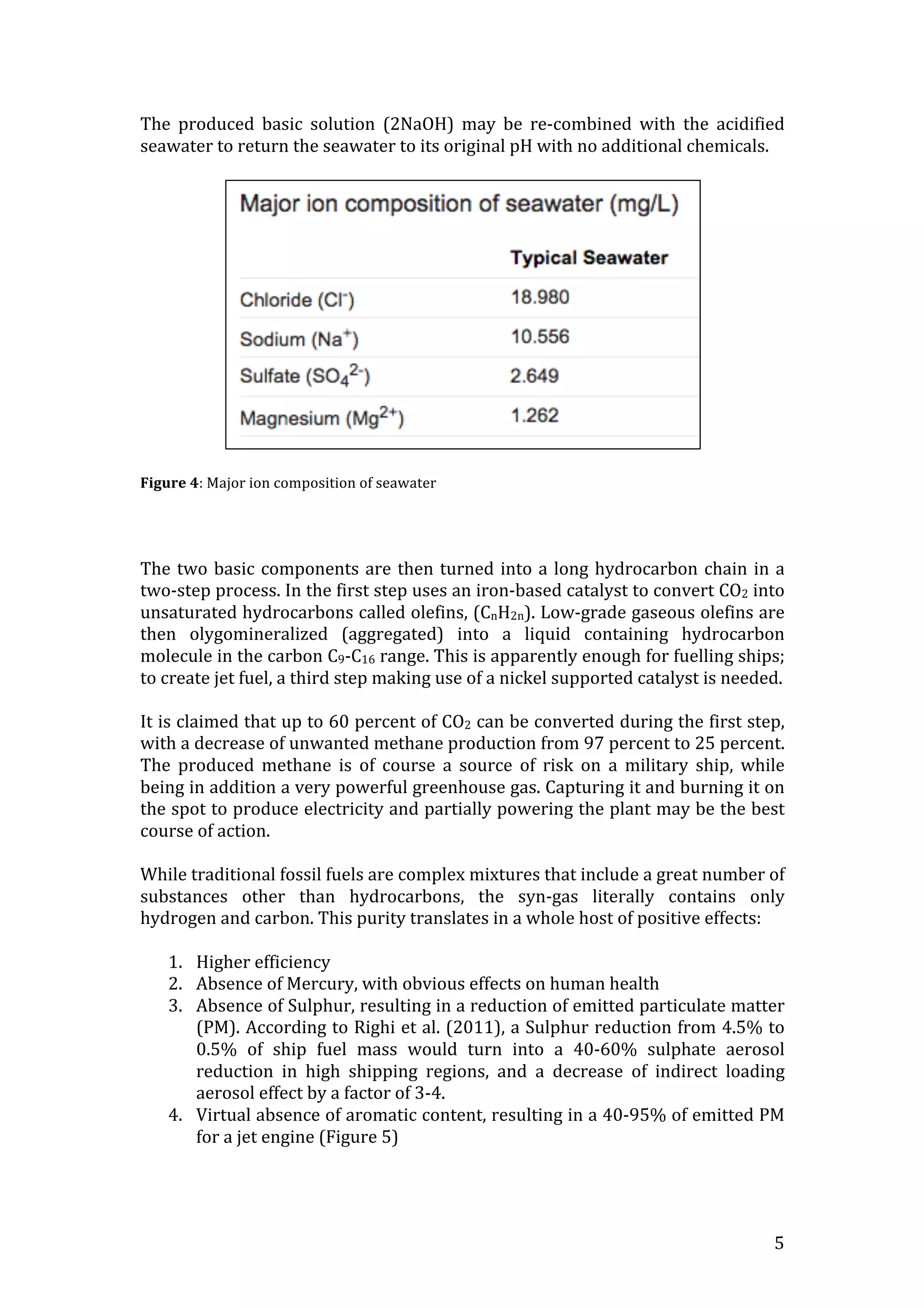   5	
  
The	
   produced	
   basic	
   solution	
   (2NaOH)	
   may	
   be	
   re-­‐combined	
   with	
   the	
   acidified	
  
seawater	
  to	
  return	
  the	
  seawater	
  to	
  its	
  original	
  pH	
  with	
  no	
  additional	
  chemicals.	
  	
  
	
  
	
  
	
  
Figure	
  4:	
  Major	
  ion	
  composition	
  of	
  seawater	
  
	
  
	
  
	
  
The	
  two	
  basic	
  components	
  are	
  then	
  turned	
  into	
  a	
  long	
  hydrocarbon	
  chain	
  in	
  a	
  
two-­‐step	
  process.	
  In	
  the	
  first	
  step	
  uses	
  an	
  iron-­‐based	
  catalyst	
  to	
  convert	
  CO2	
  into	
  
unsaturated	
  hydrocarbons	
  called	
  olefins,	
  (CnH2n).	
  Low-­‐grade	
  gaseous	
  olefins	
  are	
  
then	
   olygomineralized	
   (aggregated)	
   into	
   a	
   liquid	
   containing	
   hydrocarbon	
  
molecule	
  in	
  the	
  carbon	
  C9-­‐C16	
  range.	
  This	
  is	
  apparently	
  enough	
  for	
  fuelling	
  ships;	
  
to	
  create	
  jet	
  fuel,	
  a	
  third	
  step	
  making	
  use	
  of	
  a	
  nickel	
  supported	
  catalyst	
  is	
  needed.	
  
	
  
It	
  is	
  claimed	
  that	
  up	
  to	
  60	
  percent	
  of	
  CO2	
  can	
  be	
  converted	
  during	
  the	
  first	
  step,	
  
with	
  a	
  decrease	
  of	
  unwanted	
  methane	
  production	
  from	
  97	
  percent	
  to	
  25	
  percent.	
  
The	
   produced	
   methane	
   is	
   of	
   course	
   a	
   source	
   of	
   risk	
   on	
   a	
   military	
   ship,	
   while	
  
being	
  in	
  addition	
  a	
  very	
  powerful	
  greenhouse	
  gas.	
  Capturing	
  it	
  and	
  burning	
  it	
  on	
  
the	
  spot	
  to	
  produce	
  electricity	
  and	
  partially	
  powering	
  the	
  plant	
  may	
  be	
  the	
  best	
  
course	
  of	
  action.	
  
	
  
While	
  traditional	
  fossil	
  fuels	
  are	
  complex	
  mixtures	
  that	
  include	
  a	
  great	
  number	
  of	
  
substances	
   other	
   than	
   hydrocarbons,	
   the	
   syn-­‐gas	
   literally	
   contains	
   only	
  
hydrogen	
  and	
  carbon.	
  This	
  purity	
  translates	
  in	
  a	
  whole	
  host	
  of	
  positive	
  effects:	
  
	
  
1. Higher	
  efficiency	
  
2. Absence	
  of	
  Mercury,	
  with	
  obvious	
  effects	
  on	
  human	
  health	
  
3. Absence	
  of	
  Sulphur,	
  resulting	
  in	
  a	
  reduction	
  of	
  emitted	
  particulate	
  matter	
  
(PM).	
  According	
  to	
  Righi	
  et	
  al.	
  (2011),	
  a	
  Sulphur	
  reduction	
  from	
  4.5%	
  to	
  
0.5%	
   of	
   ship	
   fuel	
   mass	
   would	
   turn	
   into	
   a	
   40-­‐60%	
   sulphate	
   aerosol	
  
reduction	
   in	
   high	
   shipping	
   regions,	
   and	
   a	
   decrease	
   of	
   indirect	
   loading	
  
aerosol	
  effect	
  by	
  a	
  factor	
  of	
  3-­‐4.	
  
4. Virtual	
  absence	
  of	
  aromatic	
  content,	
  resulting	
  in	
  a	
  40-­‐95%	
  of	
  emitted	
  PM	
  
for	
  a	
  jet	
  engine	
  (Figure	
  5)	
  
	
  
	
  
 
