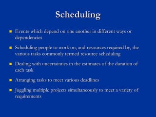 Scheduling
Scheduling
„
„ Events which depend on one another in different ways or
Events which depend on one another in different ways or
dependencies
dependencies
„
„ Scheduling people to work on, and resources required by, the
Scheduling people to work on, and resources required by, the
various tasks commonly termed resource scheduling
various tasks commonly termed resource scheduling
„
„ Dealing with uncertainties in the estimates of the duration of
Dealing with uncertainties in the estimates of the duration of
each task
each task
„
„ Arranging tasks to meet various deadlines
Arranging tasks to meet various deadlines
„
„ Juggling multiple projects simultaneously to meet a variety of
Juggling multiple projects simultaneously to meet a variety of
requirements
requirements
 