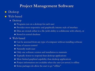 Project Management Software
Project Management Software
„
„ Desktop
Desktop
„
„ Web
Web-
-based
based
„
„ Desktop
Desktop
„
„ Programs run on a desktop for each user
Programs run on a desktop for each user
„
„ Provides most responsive and graphically intense style of interf
Provides most responsive and graphically intense style of interface
ace
„
„ Data are stored: either in a file (with ability to collaborate w
Data are stored: either in a file (with ability to collaborate with others), or
ith others), or
„
„ Stored in central database
Stored in central database
„
„ Web
Web-
-based
based
„
„ Can be accessed from any type of computer without installing sof
Can be accessed from any type of computer without installing software
tware
„
„ Ease of access
Ease of access-
-control
control
„
„ Naturally multi
Naturally multi-
-user
user
„
„ Only one software version and installation to maintain
Only one software version and installation to maintain
„
„ Typically slower to respond than desktop applications
Typically slower to respond than desktop applications
„
„ More limited graphical capability than desktop applications
More limited graphical capability than desktop applications
„
„ Porject information not available when the user (or server) is o
Porject information not available when the user (or server) is offline
ffline
„
„ Some packages do allow the user to go
Some packages do allow the user to go “
“offline
offline”
”
 