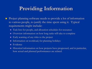 Providing Information
Providing Information
„
„ Project planning software needs to provide a lot of information
Project planning software needs to provide a lot of information
to various people, to justify the time spent using it. Typical
to various people, to justify the time spent using it. Typical
requirements might include:
requirements might include:
„
„ Task lists for people, and allocation schedules for resources
Task lists for people, and allocation schedules for resources
„
„ Overview information on how long tasks will take to complete
Overview information on how long tasks will take to complete
„
„ Early warning of any risks to the project
Early warning of any risks to the project
„
„ Information on workload, for planning holidays
Information on workload, for planning holidays
„
„ Evidence
Evidence
„
„ Historical information on how projects have progressed, and in p
Historical information on how projects have progressed, and in particular,
articular,
how actual and planned performances are related.
how actual and planned performances are related.
 