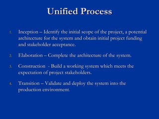 Unified Process
Unified Process
1.
1. Inception
Inception –
– Identify the initial scope of the project, a potential
Identify the initial scope of the project, a potential
architecture for the system and obtain initial project funding
architecture for the system and obtain initial project funding
and stakeholder acceptance.
and stakeholder acceptance.
2.
2. Elaboration
Elaboration –
– Complete the architecture of the system.
Complete the architecture of the system.
3.
3. Construction
Construction -
- Build a working system which meets the
Build a working system which meets the
expectation of project stakeholders.
expectation of project stakeholders.
4.
4. Transition
Transition –
– Validate and deploy the system into the
Validate and deploy the system into the
production environment
production environment.
.
 