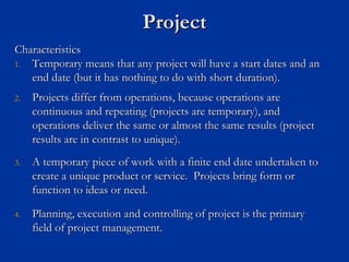 Project
Project
Characteristics
Characteristics
1.
1. Temporary means that any project will have a start dates and an
Temporary means that any project will have a start dates and an
end date (but it has nothing to do with short duration).
end date (but it has nothing to do with short duration).
2.
2. Projects differ from operations, because operations are
Projects differ from operations, because operations are
continuous and repeating (projects are temporary), and
continuous and repeating (projects are temporary), and
operations deliver the same or almost the same results (project
operations deliver the same or almost the same results (project
results are in contrast to unique).
results are in contrast to unique).
3.
3. A temporary piece of work with a finite end date undertaken to
A temporary piece of work with a finite end date undertaken to
create a unique product or service. Projects bring form or
create a unique product or service. Projects bring form or
function to ideas or need.
function to ideas or need.
4.
4. Planning, execution and controlling of project is the primary
Planning, execution and controlling of project is the primary
field of project management.
field of project management.
 