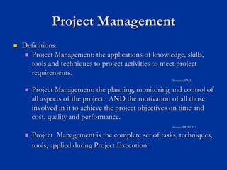 Project Management
Project Management
„
„ Definitions:
Definitions:
„
„ Project Management: the applications of knowledge, skills,
Project Management: the applications of knowledge, skills,
tools and techniques to project activities to meet project
tools and techniques to project activities to meet project
requirements.
requirements.
Source: PMI
Source: PMI
„
„ Project Management: the planning, monitoring and control of
Project Management: the planning, monitoring and control of
all aspects of the project. AND the motivation of all those
all aspects of the project. AND the motivation of all those
involved in it to achieve the project objectives on time and
involved in it to achieve the project objectives on time and
cost, quality and performance.
cost, quality and performance.
Source: PRINCE 2
Source: PRINCE 2
„
„ Project Management is the complete set of tasks, techniques,
Project Management is the complete set of tasks, techniques,
tools, applied during Project Execution
tools, applied during Project Execution.
.
 