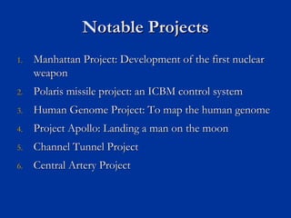 Notable Projects
Notable Projects
1.
1. Manhattan Project: Development of the first nuclear
Manhattan Project: Development of the first nuclear
weapon
weapon
2.
2. Polaris missile project: an ICBM control system
Polaris missile project: an ICBM control system
3.
3. Human Genome Project: To map the human genome
Human Genome Project: To map the human genome
4.
4. Project Apollo: Landing a man on the moon
Project Apollo: Landing a man on the moon
5.
5. Channel Tunnel Project
Channel Tunnel Project
6.
6. Central Artery Project
Central Artery Project
 