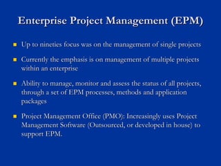Enterprise Project Management (EPM)
Enterprise Project Management (EPM)
„
„ Up to nineties focus was on the management of single projects
Up to nineties focus was on the management of single projects
„
„ Currently the emphasis is on management of multiple projects
Currently the emphasis is on management of multiple projects
within an enterprise
within an enterprise
„
„ Ability to manage, monitor and assess the status of all projects
Ability to manage, monitor and assess the status of all projects,
,
through a set of EPM processes, methods and application
through a set of EPM processes, methods and application
packages
packages
„
„ Project Management Office (PMO): Increasingly uses Project
Project Management Office (PMO): Increasingly uses Project
Management Software (Outsourced, or developed in house) to
Management Software (Outsourced, or developed in house) to
support EPM.
support EPM.
 