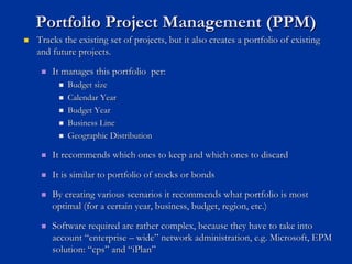 Portfolio Project Management (PPM)
Portfolio Project Management (PPM)
„
„ Tracks the existing set of projects, but it also creates a portf
Tracks the existing set of projects, but it also creates a portfolio of existing
olio of existing
and future projects.
and future projects.
„
„ It manages this portfolio per:
It manages this portfolio per:
„
„ Budget size
Budget size
„
„ Calendar Year
Calendar Year
„
„ Budget Year
Budget Year
„
„ Business Line
Business Line
„
„ Geographic Distribution
Geographic Distribution
„
„ It recommends which ones to keep and which ones to discard
It recommends which ones to keep and which ones to discard
„
„ It is similar to portfolio of stocks or bonds
It is similar to portfolio of stocks or bonds
„
„ By creating various scenarios it recommends what portfolio is mo
By creating various scenarios it recommends what portfolio is most
st
optimal (for a certain year, business, budget, region, etc.)
optimal (for a certain year, business, budget, region, etc.)
„
„ Software required are rather complex, because they have to take
Software required are rather complex, because they have to take into
into
account
account “
“enterprise
enterprise –
– wide
wide”
” network administration, e.g. Microsoft, EPM
network administration, e.g. Microsoft, EPM
solution:
solution: “
“cps
cps”
” and
and “
“iPlan
iPlan”
”
 