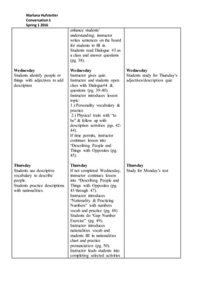 Marlana Hufstetler
Conversation1
Spring 1 2016
Wednesday
Students identify people or
things with adjectives to add
description
Thursday
Students use descriptive
vocabulary to describe
people.
Students practice descriptions
with nationalities.
enhance students’
understanding; instructor
writes sentences on the board
for students to fill in.
Students read Dialogue #3 as
a class and answer questions
(pg. 38).
Wednesday
Instructor gives quiz.
Instructor and students open
class with Dialogue#4 &
questions (pg. 39-40).
Instructor introduces lesson
topic:
1.) Personality vocabulary &
practice
2.) Physical traits with “to
be” & follow up with
description activities pgs. 42-
44).
If time permits, instructor
continues lesson into
“Describing People and
Things with Opposites (pg.
45).
Thursday
If not completed Wednesday,
instructor continues lesson
into “Describing People and
Things with Opposites (pg.
45 through 47).
Instructor introduces
“Nationality & Practicing
Numbers” with numbers
vocab and practice (pg. 48)
Students do “Gap Number
Exercise” (pg. 49).
Instructor introduces
nationalities vocab and
students fill in nationalities
chart and practice
pronunciation (pg. 50).
Instructor leads students into
completing selected activities
Wednesday
Students study for Thursday’s
adjectives/description quiz
Thursday
Study for Monday’s test
 