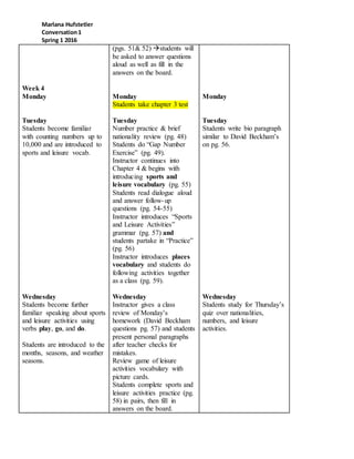 Marlana Hufstetler
Conversation1
Spring 1 2016
Week 4
Monday
Tuesday
Students become familiar
with counting numbers up to
10,000 and are introduced to
sports and leisure vocab.
Wednesday
Students become further
familiar speaking about sports
and leisure activities using
verbs play, go, and do.
Students are introduced to the
months, seasons, and weather
seasons.
(pgs. 51& 52) students will
be asked to answer questions
aloud as well as fill in the
answers on the board.
Monday
Students take chapter 3 test
Tuesday
Number practice & brief
nationality review (pg. 48)
Students do “Gap Number
Exercise” (pg. 49).
Instructor continues into
Chapter 4 & begins with
introducing sports and
leisure vocabulary (pg. 55)
Students read dialogue aloud
and answer follow-up
questions (pg. 54-55)
Instructor introduces “Sports
and Leisure Activities”
grammar (pg. 57) and
students partake in “Practice”
(pg. 56)
Instructor introduces places
vocabulary and students do
following activities together
as a class (pg. 59).
Wednesday
Instructor gives a class
review of Monday’s
homework (David Beckham
questions pg. 57) and students
present personal paragraphs
after teacher checks for
mistakes.
Review game of leisure
activities vocabulary with
picture cards.
Students complete sports and
leisure activities practice (pg.
58) in pairs, then fill in
answers on the board.
Monday
Tuesday
Students write bio paragraph
similar to David Beckham’s
on pg. 56.
Wednesday
Students study for Thursday’s
quiz over nationalities,
numbers, and leisure
activities.
 
