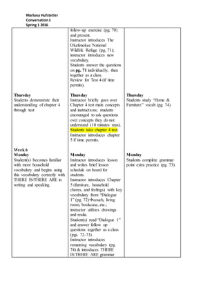 Marlana Hufstetler
Conversation1
Spring 1 2016
Thursday
Students demonstrate their
understanding of chapter 4
through test
Week 6
Monday
Student(s) becomes familiar
with more household
vocabulary and begins using
this vocabulary correctly with
THERE IS/THERE ARE in
writing and speaking.
follow-up exercise (pg. 70)
and present.
Instructor introduces The
Okefenokee National
Wildlife Refuge (pg. 71);
instructor introduces new
vocabulary.
Students answer the questions
on pg. 71 individually, then
together as a class.
Review for Test 4 (if time
permits).
Thursday
Instructor briefly goes over
Chapter 4 test main concepts
and instructions; students
encouraged to ask questions
over concepts they do not
understand (10 minutes max).
Students take chapter 4 test.
Instructor introduces chapter
5 if time permits.
Monday
Instructor introduces lesson
and writes brief lesson
schedule on board for
students.
Instructor introduces Chapter
5 (furniture, household
chores, and feelings) with key
vocabulary from “Dialogue
1” (pg. 72)couch, living
room, bookcase, etc.;
instructor utilizes drawings
and realia.
Student(s) read “Dialogue 1”
and answer follow up
questions together as a class
(pgs. 72-73).
Instructor introduces
remaining vocabulary (pg.
74) & introduces THERE
IS/THERE ARE grammar
Thursday
Students study “Home &
Furniture” vocab (pg. 74)
Monday
Students complete grammar
point extra practice (pg. 73).
 