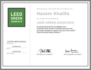 11053365-GREEN-ASSOCIATE
CREDENTIAL ID
04 FEB 2016
ISSUED
04 FEB 2018
VALID THROUGH
GREEN BUILDING CERTIFICATION INSTITUTE CERTIFIES THAT
Hazem Khalifa
HAS ATTAINED THE DESIGNATION OF
LEED GREEN ASSOCIATE
by demonstrating the knowledge and
understanding of green building practices and
principles needed to support the use of the LEED®
Green Building Rating System™.
GAIL VITTORI, GBCI CHAIRPERSON MAHESH RAMANUJAM, GBCI PRESIDENT
 
