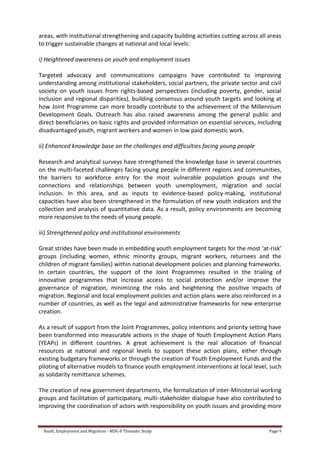Youth, Employment and Migration - MDG-F Thematic Study Page 9
areas, with institutional strengthening and capacity building activities cutting across all areas
to trigger sustainable changes at national and local levels:
i) Heightened awareness on youth and employment issues
Targeted advocacy and communications campaigns have contributed to improving
understanding among institutional stakeholders, social partners, the private sector and civil
society on youth issues from rights-based perspectives (including poverty, gender, social
inclusion and regional disparities), building consensus around youth targets and looking at
how Joint Programme can more broadly contribute to the achievement of the Millennium
Development Goals. Outreach has also raised awareness among the general public and
direct beneficiaries on basic rights and provided information on essential services, including
disadvantaged youth, migrant workers and women in low paid domestic work.
ii) Enhanced knowledge base on the challenges and difficulties facing young people
Research and analytical surveys have strengthened the knowledge base in several countries
on the multi-faceted challenges facing young people in different regions and communities,
the barriers to workforce entry for the most vulnerable population groups and the
connections and relationships between youth unemployment, migration and social
inclusion. In this area, and as inputs to evidence-based policy-making, institutional
capacities have also been strengthened in the formulation of new youth indicators and the
collection and analysis of quantitative data. As a result, policy environments are becoming
more responsive to the needs of young people.
iii) Strengthened policy and institutional environments
Great strides have been made in embedding youth employment targets for the most ‘at-risk’
groups (including women, ethnic minority groups, migrant workers, returnees and the
children of migrant families) within national development policies and planning frameworks.
In certain countries, the support of the Joint Programmes resulted in the trialing of
innovative programmes that increase access to social protection and/or improve the
governance of migration, minimizing the risks and heightening the positive impacts of
migration. Regional and local employment policies and action plans were also reinforced in a
number of countries, as well as the legal and administrative frameworks for new enterprise
creation.
As a result of support from the Joint Programmes, policy intentions and priority setting have
been transformed into measurable actions in the shape of Youth Employment Action Plans
(YEAPs) in different countries. A great achievement is the real allocation of financial
resources at national and regional levels to support these action plans, either through
existing budgetary frameworks or through the creation of Youth Employment Funds and the
piloting of alternative models to finance youth employment interventions at local level, such
as solidarity remittance schemes.
The creation of new government departments, the formalization of inter-Ministerial working
groups and facilitation of participatory, multi-stakeholder dialogue have also contributed to
improving the coordination of actors with responsibility on youth issues and providing more
 