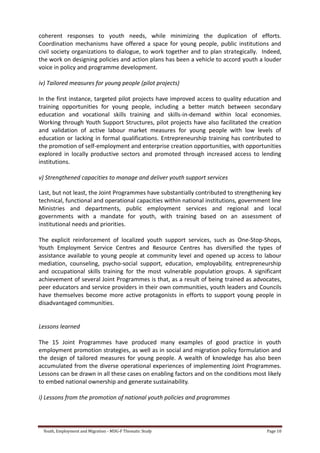 Youth, Employment and Migration - MDG-F Thematic Study Page 10
coherent responses to youth needs, while minimizing the duplication of efforts.
Coordination mechanisms have offered a space for young people, public institutions and
civil society organizations to dialogue, to work together and to plan strategically. Indeed,
the work on designing policies and action plans has been a vehicle to accord youth a louder
voice in policy and programme development.
iv) Tailored measures for young people (pilot projects)
In the first instance, targeted pilot projects have improved access to quality education and
training opportunities for young people, including a better match between secondary
education and vocational skills training and skills-in-demand within local economies.
Working through Youth Support Structures, pilot projects have also facilitated the creation
and validation of active labour market measures for young people with low levels of
education or lacking in formal qualifications. Entrepreneurship training has contributed to
the promotion of self-employment and enterprise creation opportunities, with opportunities
explored in locally productive sectors and promoted through increased access to lending
institutions.
v) Strengthened capacities to manage and deliver youth support services
Last, but not least, the Joint Programmes have substantially contributed to strengthening key
technical, functional and operational capacities within national institutions, government line
Ministries and departments, public employment services and regional and local
governments with a mandate for youth, with training based on an assessment of
institutional needs and priorities.
The explicit reinforcement of localized youth support services, such as One-Stop-Shops,
Youth Employment Service Centres and Resource Centres has diversified the types of
assistance available to young people at community level and opened up access to labour
mediation, counseling, psycho-social support, education, employability, entrepreneurship
and occupational skills training for the most vulnerable population groups. A significant
achievement of several Joint Programmes is that, as a result of being trained as advocates,
peer educators and service providers in their own communities, youth leaders and Councils
have themselves become more active protagonists in efforts to support young people in
disadvantaged communities.
Lessons learned
The 15 Joint Programmes have produced many examples of good practice in youth
employment promotion strategies, as well as in social and migration policy formulation and
the design of tailored measures for young people. A wealth of knowledge has also been
accumulated from the diverse operational experiences of implementing Joint Programmes.
Lessons can be drawn in all these cases on enabling factors and on the conditions most likely
to embed national ownership and generate sustainability.
i) Lessons from the promotion of national youth policies and programmes
 