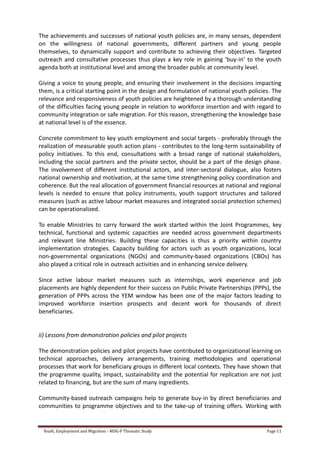 Youth, Employment and Migration - MDG-F Thematic Study Page 11
The achievements and successes of national youth policies are, in many senses, dependent
on the willingness of national governments, different partners and young people
themselves, to dynamically support and contribute to achieving their objectives. Targeted
outreach and consultative processes thus plays a key role in gaining ‘buy-in’ to the youth
agenda both at institutional level and among the broader public at community level.
Giving a voice to young people, and ensuring their involvement in the decisions impacting
them, is a critical starting point in the design and formulation of national youth policies. The
relevance and responsiveness of youth policies are heightened by a thorough understanding
of the difficulties facing young people in relation to workforce insertion and with regard to
community integration or safe migration. For this reason, strengthening the knowledge base
at national level is of the essence.
Concrete commitment to key youth employment and social targets - preferably through the
realization of measurable youth action plans - contributes to the long-term sustainability of
policy initiatives. To this end, consultations with a broad range of national stakeholders,
including the social partners and the private sector, should be a part of the design phase.
The involvement of different institutional actors, and inter-sectoral dialogue, also fosters
national ownership and motivation, at the same time strengthening policy coordination and
coherence. But the real allocation of government financial resources at national and regional
levels is needed to ensure that policy instruments, youth support structures and tailored
measures (such as active labour market measures and integrated social protection schemes)
can be operationalized.
To enable Ministries to carry forward the work started within the Joint Programmes, key
technical, functional and systemic capacities are needed across government departments
and relevant line Ministries. Building these capacities is thus a priority within country
implementation strategies. Capacity building for actors such as youth organizations, local
non-governmental organizations (NGOs) and community-based organizations (CBOs) has
also played a critical role in outreach activities and in enhancing service delivery.
Since active labour market measures such as internships, work experience and job
placements are highly dependent for their success on Public Private Partnerships (PPPs), the
generation of PPPs across the YEM window has been one of the major factors leading to
improved workforce insertion prospects and decent work for thousands of direct
beneficiaries.
ii) Lessons from demonstration policies and pilot projects
The demonstration policies and pilot projects have contributed to organizational learning on
technical approaches, delivery arrangements, training methodologies and operational
processes that work for beneficiary groups in different local contexts. They have shown that
the programme quality, impact, sustainability and the potential for replication are not just
related to financing, but are the sum of many ingredients.
Community-based outreach campaigns help to generate buy-in by direct beneficiaries and
communities to programme objectives and to the take-up of training offers. Working with
 