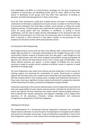 Youth, Employment and Migration - MDG-F Thematic Study Page 12
local stakeholders and NGOs on communications campaigns has the value of gaining the
confidence of communities and identifying priority areas for action. NGOs are also often
quicker in identifying ‘at-risk’ groups since they often have experience of working on
education and skills training programmes in these communities.
Since the direct beneficiaries usually face multiple barriers and layers of disadvantage, a
combination of information, employment and social services is needed to minimize the risks
of permanent dislocation from local labour markets, social exclusion or falling into unsafe
migration practices. The pilot projects also underlined the importance of avoiding barriers to
access for young people with low motivation or confidence, or lacking in formal
qualifications, and the need to adapt training methodologies to the educational level and
contexts of the participants. On a final note, the training was seen to increase in relevance
when it focused on skills-in-demand in local labour markets, or was grounded on real
prospects for enterprise creation within local productive sectors.
iii) Lessons from Joint Programming
Joint programming at country level has been most effective when underpinned by a strong
design logic grounded on: a thorough understanding of the struggles facing youth in their
communities; baseline research of existing assets and skills gaps; a well thought-out and
defined implementation plan with clearly assigned responsibilities among participating UN
Agencies and national and local partners; buy-in from a broad range of stakeholders, and;
clearly defined outcomes and outputs. A certain degree of flexibility has also proved
necessary to adapt to variable country conditions and deliver results in response to needs
identified in the design stage.
The Joint Programmes have shown that national and local leadership is of the essence for
realizing outputs and improving the sustainability of results. Governments at national,
regional and municipal levels more readily assume ownership and responsibility when they
feel that initiatives build on their existing visions, strategies and institutional frameworks. In
these cases, there was a significant increase national commitment to programme outcomes
and the ownership of the policy, procedural and legislative changes initiated.
Institutional ownership in the concrete implementation of Joint Programmes entails that the
roles and responsibilities of each national and local partner institution be clarified from the
outset. But national and local institutions also require specific capacity building assistance,
both to identify their specific employment and migration challenges, and to support their
awareness of UN procedures, Protocols, funding disbursement and contractual
arrangements enabling them to fulfill their obligations.
Challenges for the future
The implementation of a time-bound technical cooperation framework has unarguably
helped national authorities to move forward in the development of targeted youth policies
and services to vulnerable communities. A sign of institutional sustainability in many of the
Joint Programme countries is that national and municipal governments have expressed a
 