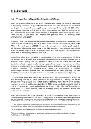 Youth, Employment and Migration - MDG-F Thematic Study Page 14
II. Background
II.1 The youth, employment and migration challenge
There are more young people in the world today than ever before, 1.3 billion of them living
in developing countries. The global financial crisis and economic downturn has resulted in
the largest cohort ever of unemployed young people around the world, with 80.7 million
young people struggling to find work in 2009. In the period from 2007 to 2009, the crisis
also produced the largest ever annual increase in the global youth unemployment rate -
from 11.9 to 13 per cent. This reversed the pre-crisis trend of declining youth
unemployment since 2002.2
Economic crises have doubled youth unemployment rates in countries such as Greece and
Spain. Around half of young potential labour force entrants were unemployed in South
Africa in the fourth quarter of 2011. However, the unemployment rate for youth (aged 15-
24) has risen substantially across many of the G20 countries – most notably France, Italy,
Spain, the United Kingdom and the United States – with little sign of a return to pre-crisis
levels even as the recovery enters its third year.
In rural and urban areas everywhere, opportunities for income generation and obtaining
decent work are increasingly hard to come by. In developing and transition countries, natural
disasters, climate change and long periods of internal unrest or conflict have also had
deleterious effects on youth employment prospects. Here, many young people are neither
engaged in employment, nor in education and training and face a high risk of social and
economic exclusion. Their inactivity often reflects the accumulation of multiple
disadvantages including gender bias3
and discrimination by ethnic grouping, age and
disability, as well as their lack of qualifications or marketable skills and material poverty.
For those young people who do find work, employment is likely to be informal or temporary
and affording little to no social protection, or opportunities for training and career
progression. Young people thus suffer disproportionately from decent work deficits,
measured in terms of working poverty. Indeed in 2008, young people accounted for nearly a
quarter of the total working poor globally (e.g. earning up to US$1.25 a day).4
In this picture,
child labour is a major concern, with its damaging effects on children’s health and
investment in education.
Youth unemployment is a global challenge that needs to be understood not only within the
broader employment question, but for its consequences in terms of the increasing numbers
of young people who migrate annually in search of alternative livelihoods and opportunities.
2
Of note, the global female youth unemployment rate in 2009 stood at 13.2 per cent compared to the male rate of 12.9
per cent. MDG Fund website: http://www.mdgfund.org/content/youthemploymentandmigration
3
MDG Fund website: http://www.mdgfund.org/content/youthemploymentandmigration
4
Reference: Final Report, Knowledge Sharing Workshops on Youth Employment and Migration, Budapest, 30 March – 1
April 2011, Lima, 13 - 5 April 2011.
 