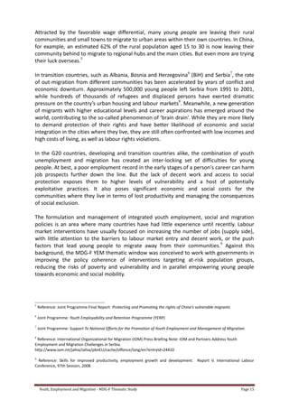 Youth, Employment and Migration - MDG-F Thematic Study Page 15
Attracted by the favorable wage differential, many young people are leaving their rural
communities and small towns to migrate to urban areas within their own countries. In China,
for example, an estimated 62% of the rural population aged 15 to 30 is now leaving their
community behind to migrate to regional hubs and the main cities. But even more are trying
their luck overseas.5
In transition countries, such as Albania, Bosnia and Herzegovina6
(BiH) and Serbia7
, the rate
of out-migration from different communities has been accelerated by years of conflict and
economic downturn. Approximately 500,000 young people left Serbia from 1991 to 2001,
while hundreds of thousands of refugees and displaced persons have exerted dramatic
pressure on the country’s urban housing and labour markets8
. Meanwhile, a new generation
of migrants with higher educational levels and career aspirations has emerged around the
world, contributing to the so-called phenomenon of ‘brain drain’. While they are more likely
to demand protection of their rights and have better likelihood of economic and social
integration in the cities where they live, they are still often confronted with low incomes and
high costs of living, as well as labour rights violations.
In the G20 countries, developing and transition countries alike, the combination of youth
unemployment and migration has created an inter-locking set of difficulties for young
people. At best, a poor employment record in the early stages of a person’s career can harm
job prospects further down the line. But the lack of decent work and access to social
protection exposes them to higher levels of vulnerability and a host of potentially
exploitative practices. It also poses significant economic and social costs for the
communities where they live in terms of lost productivity and managing the consequences
of social exclusion.
The formulation and management of integrated youth employment, social and migration
policies is an area where many countries have had little experience until recently. Labour
market interventions have usually focused on increasing the number of jobs (supply side),
with little attention to the barriers to labour market entry and decent work, or the push
factors that lead young people to migrate away from their communities.9
Against this
background, the MDG-F YEM thematic window was conceived to work with governments in
improving the policy coherence of interventions targeting at-risk population groups,
reducing the risks of poverty and vulnerability and in parallel empowering young people
towards economic and social mobility.
5
Reference: Joint Programme Final Report: Protecting and Promoting the rights of China’s vulnerable migrants
6
Joint Programme: Youth Employability and Retention Programme (YERP)
7
Joint Programme: Support To National Efforts for the Promotion of Youth Employment and Management of Migration
8
Reference: International Organizational for Migration (IOM) Press Briefing Note: IOM and Partners Address Youth
Employment and Migration Challenges in Serbia.
http://www.iom.int/jahia/Jahia/pbnEU/cache/offonce/lang/en?entryId=24410
9
Reference: Skills for improved productivity, employment growth and development. Report V. International Labour
Conference, 97th Session, 2008
 