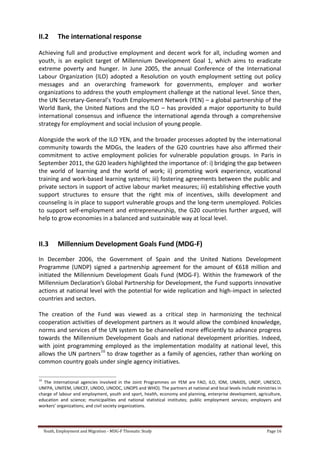 Youth, Employment and Migration - MDG-F Thematic Study Page 16
II.2 The international response
Achieving full and productive employment and decent work for all, including women and
youth, is an explicit target of Millennium Development Goal 1, which aims to eradicate
extreme poverty and hunger. In June 2005, the annual Conference of the International
Labour Organization (ILO) adopted a Resolution on youth employment setting out policy
messages and an overarching framework for governments, employer and worker
organizations to address the youth employment challenge at the national level. Since then,
the UN Secretary-General’s Youth Employment Network (YEN) – a global partnership of the
World Bank, the United Nations and the ILO – has provided a major opportunity to build
international consensus and influence the international agenda through a comprehensive
strategy for employment and social inclusion of young people.
Alongside the work of the ILO YEN, and the broader processes adopted by the international
community towards the MDGs, the leaders of the G20 countries have also affirmed their
commitment to active employment policies for vulnerable population groups. In Paris in
September 2011, the G20 leaders highlighted the importance of: i) bridging the gap between
the world of learning and the world of work; ii) promoting work experience, vocational
training and work-based learning systems; iii) fostering agreements between the public and
private sectors in support of active labour market measures; iii) establishing effective youth
support structures to ensure that the right mix of incentives, skills development and
counseling is in place to support vulnerable groups and the long-term unemployed. Policies
to support self-employment and entrepreneurship, the G20 countries further argued, will
help to grow economies in a balanced and sustainable way at local level.
II.3 Millennium Development Goals Fund (MDG-F)
In December 2006, the Government of Spain and the United Nations Development
Programme (UNDP) signed a partnership agreement for the amount of €618 million and
initiated the Millennium Development Goals Fund (MDG-F). Within the framework of the
Millennium Declaration’s Global Partnership for Development, the Fund supports innovative
actions at national level with the potential for wide replication and high-impact in selected
countries and sectors.
The creation of the Fund was viewed as a critical step in harmonizing the technical
cooperation activities of development partners as it would allow the combined knowledge,
norms and services of the UN system to be channelled more efficiently to advance progress
towards the Millennium Development Goals and national development priorities. Indeed,
with joint programming employed as the implementation modality at national level, this
allows the UN partners10
to draw together as a family of agencies, rather than working on
common country goals under single agency initiatives.
10
The international agencies involved in the Joint Programmes on YEM are FAO, ILO, lOM, UNAIDS, UNDP, UNESCO,
UNFPA, UNIFEM, UNICEF, UNIDO, UNODC, UNOPS and WHO). The partners at national and local levels include ministries in
charge of labour and employment, youth and sport, health, economy and planning, enterprise development, agriculture,
education and science; municipalities and national statistical institutes; public employment services; employers and
workers’ organizations; and civil society organizations.
 
