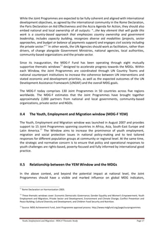 Youth, Employment and Migration - MDG-F Thematic Study Page 17
While the Joint Programmes are expected to be fully coherent and aligned with international
development objectives, as agreed by the international community in the Rome Declaration,
the Paris Declaration on Aid Effectiveness and the Accra Agenda for Action, they should also
embed national and local ownership of all outputs: “…the key element that will guide this
work is a country-based approach that emphasizes country ownership and government
leadership, includes capacity building, recognizes diverse aid modalities (projects, sector
approaches, and budget or balance of payments support) and engages civil society including
the private sector.”11
In other words, the UN Agencies should work as facilitators, rather than
drivers, of change alongside Government Ministries, national agencies, local authorities,
community-based organizations and the private sector.
Since its inauguration, the MDG-F Fund has been operating through eight mutually
supportive thematic windows12
designed to accelerate progress towards the MDGs. Within
each Window, the Joint Programmes are coordinated through UN Country Teams and
national counterpart institutions to increase the coherence between UN interventions and
stated economic and development priorities, as well as the expected outcomes of the UN
Development Assistance Framework (UNDAF) and the overall MDG goals.
The MDG-F today comprises 130 Joint Programmes in 50 countries across five regions
worldwide. The MDG-F estimates that the Joint Programmes have brought together
approximately 2,000 partners from national and local governments, community-based
organizations, private sector and NGOs.
II.4 The Youth, Employment and Migration window (MDG-F YEM)
The Youth, Employment and Migration window was launched in August 2007 and provides
support to 15 Joint Programmes spanning countries in Africa, Asia, South-East Europe and
Latin America.13
The Window aims to increase the prominence of youth employment,
migration and social protection issues in national policy-making and to test tailored
responses for different population groups at community or regional level. At the same time,
the strategic and normative concern is to ensure that policy and operational responses to
youth challenges are rights-based, poverty-focused and fully informed by international good
practice.
II.5 Relationship between the YEM Window and the MDGs
In the above context, and beyond the potential impact at national level, the Joint
Programmes should have a visible and marked influence on global MDG indicators,
11
Rome Declaration on Harmonization 2003.
12
These thematic windows cover: Economic Democratic Governance; Gender Equality and Women’s Empowerment; Youth
Employment and Migration; Private Sector and Development; Environment and Climate Change; Conflict Prevention and
Peace Building; Cultural Diversity and Development; and Children Food Security and Nutrition.
13
Source: MDG Achievement Fund, Joint Programme approval process. http://www.mdgfund.org/page/ourprogrammes
 